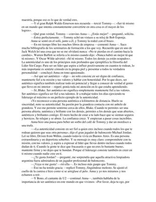 maestría, porque eso es lo que de verdad eres.
—Y el gran Ralph Waldo Emerson nos recuerda —terció Tommy—: «Ser tú mismo
en un mundo que intenta constantemente convertirte en otra cosa es el mayor de los
logros».
—Qué gran verdad, Tommy —convino Anna—. ¿Estás mejor? —preguntó, solícita.
—Estoy perfectamente. —Tommy echó un vistazo a su reloj de Bob Esponja.
Anna se sentó en el sofá, junto a él, y Tommy la rodeó con el brazo.
—En mi tiempo libre leo muchos libros de empresa —comentó Anna—. Saco
mucha bibliografía de los seminarios de formación a los que voy. Recuerdo que en uno de
Jack Welch leí una cosa que no se me olvidará nunca: «No te pierdas en el camino hacia la
cumbre». Warren Buffett se refería a lo mismo cuando dijo: «Nunca habrá un mejor tú que
tú mismo». Y Oscar Wilde advirtió: «Sé tú mismo. Todos los demás ya están ocupados».
La autenticidad es uno de los principios más profundos que ejemplifica la filosofía del
Líder Sin Cargo. Para ser un líder que aspira a influir positivamente en cuantos te rodean, lo
más importante es sentirte cómodo en tu propia piel y presentar a todos tu verdadera
personalidad —concluyó Anna en tono apasionado.
—Así que ser auténtico —dije— no solo consiste en ser digno de confianza,
mantenerte fiel a tu misión y tus valores y hablar con honestidad. Por lo que dices, ser
auténtico significa también realizar todo mi potencial y llegar a conocer de verdad al genio
que llevo en mi interior —repetí; ponía toda mi atención en lo que estaba aprendiendo.
—Sí, Blake. Ser auténtico no significa simplemente mantenerte fiel a tus valores.
Ser auténtico significa ser fiel a tus talentos. Ir a trabajar todos los días ejerciendo tu
liderazgo al máximo es un perfecto ejemplo de la autenticidad.
»Yo reconozco a una persona auténtica a kilómetros de distancia. Huelo su
sinceridad, noto su autenticidad. Su pasión por la grandeza contacta con mi anhelo de
grandeza. Y eso me permite sentirme cerca de ellos, Blake. Cuando te permites ser una
persona abierta, auténtica y brillante con los demás, permites a los demás que sean abiertos,
auténticos y brillantes contigo. El mero hecho de estar a tu lado hace que se sientan seguros
y heroicos. Se relajan y se abren. La confianza crece. Y empiezan a pasar cosas increíbles.
Anna hizo una pausa para beber un sorbo del café de Tommy y dar un mordisco a
una trufa.
—«La autenticidad consiste en ser fiel a quien eres incluso cuando todos los que te
rodean quieren que seas otra persona», dijo el gran jugador de baloncesto Michael Jordan.
Leí su libro, Driven from Within, cuando todavía vivía en Buenos Aires. Es una persona
extraordinaria y un deportista soberbio. Y su mensaje es muy claro: comprométete con tu
misión, con tus valores, y aspira a expresar al líder que llevas dentro incluso cuando todos
dudan de ti. Cuando la gente te dice que fracasarás o que no eres lo bastante bueno,
mantente firme y no dejes que te hundan. Porque el liderazgo consiste también en creer en
ti mismo cuando nadie cree en ti.
—¿Te gusta Jordan? —pregunté, me sorprendía que aquella atractiva limpiadora
argentina fuera admiradora de un jugador profesional de baloncesto.
—¡Vaya si me gusta! —rió ella—. Es incluso más guapo que Tommy.
—Eso no ha tenido gracia —replicó Tommy, fingiéndose molesto. Se ajustó el
cuello de la camisa e hizo como si se arreglase el pelo. Anna y yo nos miramos y nos
echamos a reír.
—Y Bono, el cantante de U2 —continuó Anna—, también hablaba de la
importancia de ser auténtico en este mundo en que vivimos: «Por favor, deja tu ego, por
 