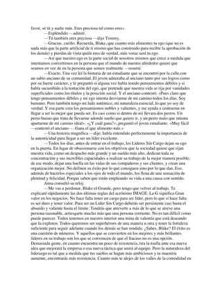 favor, sé tú y nadie más. Eres preciosa tal como eres».
—Espléndido —admití.
—Tú también eres preciosa —dijo Tommy.
—Gracias, cariño. Recuerda, Blake, que cuanto más alimentes tu ego (que no es
nada más que la parte artificial de ti mismo que has construido para recibir la aprobación de
los demás) y pierdas de vista quién eres de verdad, más voraz será tu ego.
—Así que nuestro ego es la parte social de nosotros mismos que crece a medida que
intentamos convertirnos en la persona que el mundo de nuestro alrededor quiere que
seamos en vez de en la persona que somos realmente —resumí.
—Exacto. Una vez leí la historia de un estudiante que se encontró por la calle con
un sabio anciano de su comunidad. El joven admiraba al anciano tanto por sus logros como
por su fuerte carácter, y le preguntó si alguna vez había tenido pensamientos débiles y si
había sucumbido a la tentación del ego, que pretende que nuestra vida se rija por vanidades
superficiales como los títulos y la posición social. Y el anciano contestó: «Pues claro que
tengo pensamientos débiles y mi ego intenta desviarme de mi camino todos los días. Soy
humano. Pero también tengo mi lado auténtico, mi naturaleza esencial, lo que yo soy de
verdad. Y esa parte crea los pensamientos nobles y valientes, y me ayuda a centrarme en
llegar a ser lo mejor que pueda ser. Es casi como si dentro de mí llevara dos perros. Un
perro bueno que trata de llevarme adonde sueño que quiero ir, y un perro malo que intenta
apartarme de mi camino ideal». «¿Y cuál gana?», preguntó el joven estudiante. «Muy fácil
—contestó el anciano—. Gana el que alimento más.»
—Una historia magnífica —dije; había entendido perfectamente la importancia de
la autenticidad para llegar a ser un líder excelente.
—Todos los días, antes de entrar en el trabajo, los Líderes Sin Cargo dejan su ego
en la puerta. En lugar de obsesionarse con los objetivos que la sociedad quiere que rijan
nuestra vida, como un despacho más grande y un sueldo más alto, dedican toda su
concentración y sus increíbles capacidades a realizar su trabajo de la mejor manera posible;
de ese modo, dejan una huella en las vidas de sus compañeros y sus clientes, y crean una
organización mejor. No definen su éxito por lo que consiguen sino por lo que dan. Eso,
además de hacerlos especiales a los ojos de todo el mundo, los llena de una sensación de
plenitud y felicidad. Porque saben que están empleando su vida a una causa con sentido.
Anna consultó su reloj.
—Me vas a perdonar, Blake el Grande, pero tengo que volver al trabajo. Te
explicaré rápidamente las dos últimas reglas del acrónimo IMAGE. La G significa Gran
valor en los negocios. No hace falta tener un cargo para ser líder, pero lo que sí hace falta
es ser duro y tener valor. Para ser un Líder Sin Cargo deberás ser persistente casi hasta el
absurdo y valiente hasta el límite. Tendrás que atreverte a más de lo que se atreve una
persona razonable, arriesgarte mucho más que una persona corriente. No es tan difícil como
puede parecer. Todos tenemos en nuestro interior una mina de valentía que está deseando
que la exploten. Todos queremos ser superhéroes de una manera u otra y tener la fortaleza
suficiente para seguir adelante cuando los demás se han rendido. ¿Sabes, Blake? El éxito es
una cuestión de números. Y aquellos que se convierten en los mejores y más brillantes
líderes en su trabajo son los que se convencen de que el fracaso no es una opción.
Demasiada gente, en cuanto encuentra un poco de resistencia, tira la toalla ante esa nueva
idea que mejorará la empresa o esa nueva táctica que unirá al equipo. Pero la naturaleza del
liderazgo es tal que a medida que tus sueños se hagan más ambiciosos y tu maestría
aumente, encontrarás más resistencia. Cuanto más te alejes de los valles de la comodidad en
 