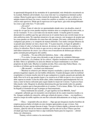 tu apasionada búsqueda de las montañas de la oportunidad, más obstáculos encontrarás en
la escalada. Hallarás adversidades. Las cosas irán mal. La competencia intentará acabar
contigo. Hasta la gente que te rodea tratará de desanimarte. Aquellos que se aferran a la
antigua manera de hacer las cosas y temen los cambios se unirán y se convertirán en tus
críticos más agresivos. Dirán que te equivocas en lo que haces, que estás desequilibrando
las cosas y que estás loco. Y será cierto.
—¿En serio?
—Claro. Tener el valor de ver oportunidades donde otros ven desafíos, tener el
coraje de ver que las cosas pueden mejorar mientras otros se complacen tal como están, es
ser un visionario. Y eso a casi todos nos da mucho miedo. A mucha gente le asustan
demasiado los cambios que hay que atravesar en el camino hacia una versión mejor de su
más ambiciosa meta. No soportan renunciar a lo que conocen, son incapaces de aceptar que
las cosas pueden ser diferentes de como han sido siempre. Por tanto, calificarán de loco a
cualquiera que piense y se comporte de manera diferente. Casi nadie consigue liberarse de
su pasado para intentar ser más y hacer más. Y la gran mayoría, en lugar de aplaudir a
quien sí tiene el valor y la fuerza de innovar, de recrear y de sobresalir, lo condena, lo
critica, lo ridiculiza. Pero lo cierto es que eso no es más que el mecanismo de defensa de
individuos temerosos de crecer. Las críticas son el mecanismo de defensa que utiliza la
gente asustada para protegerse del cambio.
—¡Caramba…! Es una reflexión fantástica, Anna —dije, admirado.
—Y es cierta. Lo que estoy diciendo es que al ejercer un verdadero liderazgo
atraerás la atención, y la condena, de los críticos. Algunos insultarán tu nuevo pensamiento
de líder. Otros se opondrán a tu ansia de obtener un mejor rendimiento o a tu firme
propósito de darlo todo. Muchos te tendrán envidia. Pero como dijo Fulton Sheen: «La
envidia es el tributo que la mediocridad paga a los genios».
—¡Me encanta! —exclamé con entusiasmo.
—Mientras te esfuerces por obtener mejores resultados y ejercer una influencia de
primera magnitud, toparás con inevitables obstáculos. Cuando destaques entre la multitud
exigiéndote a ti mismo mucho más de lo que cualquiera te exigiría, pasarás por períodos de
duda. Pero tu fe en lo que puedes lograr y tu creencia en el líder en que te vas a convertir
debe superar tu miedo. Como he dicho antes, debes mantenerte apasionadamente fiel a tu
meta y tener la fuerza suficiente para seguir dando lo mejor de ti mismo. Y para eso hace
falta mucho valor. Requiere la absoluta determinación que han tenido todos los grandes
hombres y mujeres que te han precedido en el camino. Y tú lo tienes, Blake. Tal vez ahora
ha llegado el momento de que lo pongas en funcionamiento.
—Estoy totalmente de acuerdo. ¿Y qué significa la E de IMAGE, Anna?
—pregunté, sabiendo que mi encuentro con el primero de los cuatro maestros tocaba a su
fin. Aunque acababa de conocerla, sabía que echaría de menos a Anna… esa orgullosa y
atractiva mujer de noble espíritu con una flor colocada delicadamente en su largo y moreno
pelo.
—Ética —respondió ella con afecto—. Algo que por desgracia muchos hombres de
empresa parecen haber olvidado en estos tiempos apresurados en que vivimos. Son
demasiados los que siempre buscan el atajo. Van por el dinero rápido y piensan solo en sí
mismos. ¿Qué ha sido de los buenos modales, qué ha sido de la ética? Parece que han
olvidado que hacer negocios bien es algo realmente bueno para los negocios —afirmó
Anna con vehemencia.
Tommy volvió a unirse a la conversación:
 