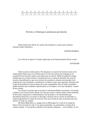 1
El éxito y el liderazgo te pertenecen por derecho
Nadie triunfa más allá de sus sueños más fantásticos a menos que comience
teniendo sueños fantásticos.
RALPH CHARELL
La visión de un logro es el mejor regalo que un ser humano puede ofrecer a otros.
AYN RAND
Todos nacemos siendo genios. Por desgracia, la mayoría de nosotros muere en la
mediocridad. Espero que no te moleste que te revele esta certeza tan arraigada en mí
cuando llevamos tan poco juntos, pero tengo que ser sincero. Debería compartir contigo
también que soy un tipo normal y corriente que tuvo la suerte de descubrir una serie de
secretos extraordinarios y que esos secretos me ayudaron a alcanzar un tremendo éxito
empresarial y una vida plena y satisfactoria. Lo bueno es que estoy aquí para ofrecerte todo
lo que he descubierto en una aventura de lo más sorprendente. De ese modo, tú también
podrás alcanzar unos resultados espectaculares en el trabajo y vivir una vida plena. A partir
de hoy mismo.
Las eficaces lecciones que te revelaré se irán desarrollando suavemente, con mucho
cuidado y con mi más sincero aliento. El viaje que vamos a realizar juntos estará sembrado
de diversión, inspiración y entretenimiento. Los principios y las herramientas que
descubrirás darán alas a tu carrera, te llevarán a alcanzar nuevos niveles de felicidad y a
expresar plenamente lo mejor de ti mismo. Pero, por encima de todo, te prometo que seré
sincero. Te debo ese respeto.
Me llamo Blake Davis, y aunque nací en Milwaukee he vivido en la ciudad de
Nueva York casi toda mi vida. Y me sigue encantando: sus restaurantes, el ritmo de la
ciudad, la gente. Y esos perritos calientes de los puestos callejeros… son increíbles. Sí, me
 