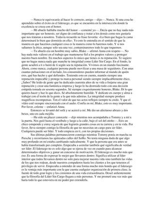 —Nunca te equivocarás al hacer lo correcto, amigo —dijo—. Nunca. Si una cosa he
aprendido sobre el éxito en el liderazgo, es que se encuentra en la intersección donde la
excelencia se cruza con el honor.
—Mi abuelo hablaba mucho del honor —comenté yo—. Decía que no hay nada más
importante que ser honesto, ser digno de confianza y tratar a los demás como nos gustaría
que nos trataran a nosotros. Todavía recuerdo su frase favorita: «Lo bien que hagas la cama
determinará lo bien que dormirás en ella». Yo esto lo entendía en el sentido de que la
manera en que hacemos cualquier cosa es la manera como lo haremos todo. Y si nos
saltamos la ética, aunque solo sea una vez, contaminaremos todo lo que toquemos.
—Tu abuelo era un hombre muy sabio, Blake —afirmó Anna con respeto—. No
hay nada más valioso en el trabajo que mantenerse fiel a los propios valores y proteger
nuestro buen nombre. En muchos aspectos lo único que tienes es tu reputación. Te sugiero
que no hagas nunca nada que manche tu integridad como Líder Sin Cargo. En el fondo, la
gente acudirá a ti o huirá de ti según sea tu reputación. Vivimos en un mundo fascinante.
Ahora, como nunca, cualquier persona puede movilizar a una masa de seguidores. Con unas
cuantas pulsaciones en el teclado, los consumidores pueden informar al mundo de quién
eres, qué has hecho y qué defiendes. Teniendo esto en cuenta, mantén siempre una
reputación impecable y protege tu marca personal siendo siempre implacablemente ético.
¿Sabes? He leído de gente que ha dedicado cuarenta años de su vida a forjarse una gran
reputación y crear una fantástica empresa y luego lo ha destruido todo con una decisión
estúpida tomada en sesenta segundos. Sé siempre exquisitamente honesto, Blake. Di lo que
quieres hacer y haz lo que dices. Sé absolutamente humilde. Y dedícate en cuerpo y alma a
trabajar con el tesón de la gente a la que más admiras. La integridad siempre produce
magníficas recompensas. Ten el valor de que tus actos reflejen siempre tu credo. Y que el
vídeo esté siempre sincronizado con el audio. Confía en mí, Blake, esto es muy importante.
Por favor, créeme —enfatizó Anna.
Entonces se levantó del sofá y se acercó a mí. Me dio un afectuoso abrazo y dos
besos, uno en cada mejilla.
—Ha sido un placer conocerte —dijo mientras nos acompañaba a Tommy y a mí a
la puerta. Nos guió hasta el vestíbulo y luego a la calle, bajo el sol del otoño—. Eres un
chico estupendo y estoy segura de que lograrás grandes cosas en tu carrera y en tu vida. Por
favor, lleva siempre contigo la filosofía de que no necesitas un cargo para ser líder.
Cualquiera puede ser líder. Y todo empieza en ti, con tus propias decisiones.
Sus últimas palabras permanecieron conmigo mientras Tommy ponía en marcha su
Porsche y recorríamos las ajetreadas calles del SoHo. No tenía ninguna duda de que algo
muy profundo en mí estaba cambiando radicalmente. Y que la persona que era antes se
había transformado por completo. Empezaba a asimilar también qué significaba de verdad
ser líder. El liderazgo no es solo algo que se ejerza de vez en cuando para alcanzar
determinados objetivos y ganar un concurso de motivación. El liderazgo es mucho más que
eso. Es una forma de expresar lo mejor que llevamos dentro. Significa utilizar al líder
interior que todos llevamos dentro no solo para mejorar nuestra vida sino también las vidas
de los que nos rodean, desde nuestros compañeros hasta los clientes a los que tenemos el
privilegio de servir. Empezaba a entender de una forma mucho más honda que el liderazgo
es la ventaja más importante con la que cuenta cualquier organización de primera clase, la
fuente de todo gran logro y los cimientos de una vida extraordinaria. Deseé ardientemente
que la filosofía del Líder Sin Cargo llegara a más personas. Y me prometí una vez más que
haría todo lo que estuviera en mi poder por extenderla.
 