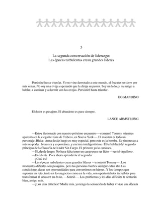 5
La segunda conversación de liderazgo:
Las épocas turbulentas crean grandes líderes
Persistiré hasta triunfar. Yo no vine derrotado a este mundo, el fracaso no corre por
mis venas. No soy una oveja esperando que la dirija su pastor. Soy un león, y me niego a
hablar, a caminar y a dormir con las ovejas. Persistiré hasta triunfar.
OG MANDINO
El dolor es pasajero. El abandono es para siempre.
LANCE ARMSTRONG
—Estoy ilusionado con nuestro próximo encuentro —comentó Tommy mientras
aparcaba en la elegante zona de Tribeca, en Nueva York—. El maestro es todo un
personaje, Blake. Anna desde luego es muy especial, pero este es la bomba. Es pintoresco a
más no poder, bromista y espontáneo, y encima inteligentísimo. Él te hablará del segundo
principio de la filosofía del Líder Sin Cargo. El primero ya lo conoces.
—Sí, desde luego: No hace falta tener un cargo para ser líder —recité orgulloso.
—Excelente. Pues ahora aprenderás el segundo.
—¿Cuál es?
—Las épocas turbulentas crean grandes líderes —contestó Tommy—. Los
momentos difíciles son pasajeros, pero las personas fuertes siempre están ahí. Las
condiciones duras son oportunidades para convertirnos en héroes. Y los tiempos que
suponen un reto, tanto en los negocios como en la vida, son oportunidades increíbles para
transformar el desastre en éxito. —Sonrió—. Los problemas y los días difíciles te sentarán
bien, amigo mío.
—¿Los días difíciles? Madre mía, yo tengo la sensación de haber vivido una década
 