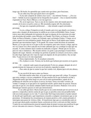 tengo ego. De hecho, he aprendido que cuanto más ego tienes, peor funcionas.
Yo no sabía muy bien qué quería decir con aquello.
—Ty ha sido campeón de eslalon cinco veces —me informó Tommy—. ¿Ves esa
foto? —Señaló al joven esquiador de las fotografías de la pared—. Ese es nuestro hombre
esquiando en Taos, Nuevo México, si no me equivoco.
—No, no te equivocas. Taos es uno de los mejores sitios del mundo para los
amantes de la nieve en polvo como yo. Me encantaba esquiar allí. Era alucinante.
—Así que eres esquiador profesional… —dije mirando a aquel carismático
personaje.
—Lo era, colega. Competía en todo el mundo, pero tuve que dejarlo con treinta y
pocos años, después de destrozarme la rodilla en un evento en Kitzbühel, Suiza. Luego
estuve unos años trabajando de instructor de esquí en algunas de las estaciones de esquí
más divertidas del mundo, como Whistler, en Canadá, Val d’Isère, en Francia, Coronet
Peak, en Nueva Zelanda, y Aspen, en Colorado, aquí, en Estados Unidos. Y luego, no sé
cómo, aparecí en esta estrepitosa jungla. Pensé que en Nueva York habría unas cuantas
personas que necesitarían esquís. Y me quedé. En verano vendo bicicletas de montaña.
Bueno, ya ves que esto no es lo que se dice un emporio; para serte sincero, colega, aquí no
me voy a hacer rico. Pero cada día me levanto sabiendo que voy a trabajar en algo que me
encanta. Y como solíamos decir cuando me dedicaba a esquiar: «Puede que no sea rico,
pero mi vida es fantástica». Me encanta animar a la gente a que practique el maravilloso
deporte del esquí. Además, mi trabajo me permite no perder el contacto con la nieve, todos
los años hago algún que otro viaje de esquí con algunos de mis proveedores. Soy un tipo
feliz. Y para mí eso es lo más importante.
—Estoy impresionado, Ty. Es un placer conocerte.
—No, el placer es mío. Tommy me ha dicho que luchaste por nosotros en la guerra
de Irak.
—Sí —contesté, nada seguro de qué pensaría Ty de eso, aunque, después de oír el
agradecimiento de Anna por mi servicio en el ejército, esperaba lo mejor.
—Pues antes de que te cuente lo que has venido a oír, déjame que te dé otro abrazo,
colega.
Ty me envolvió de nuevo entre sus brazos.
—He leído mucho sobre Irak, sé lo que tuvisteis que pasar allí, colega. Te aseguro
que estoy contigo y con tus compañeros. Sé que muchos de los que luchasteis en Irak y
Afganistán tenéis que lidiar luego en casa con el estrés postraumático, aparte de los
problemas de relación con la esposa, la novia, los hijos. Estoy con todos vosotros, de
verdad. Y aunque ya sé que para ti no significará mucho, quiero darte las gracias. Gracias
por todo lo que tú y los demás soldados habéis hecho por nosotros. Podemos vivir con la
libertad que tenemos gracias al valor que demostrasteis.
Yo no sabía qué decir. Hacía mucho que no me sentía honrado por mi servicio en el
ejército y empezaba a darme cuenta de que lo que yo percibía como una pesadilla había
sido un evento pasajero en mi vida. Y como Líder Sin Cargo tenía dentro el poder natural
de decidir qué significado y qué importancia concedía a cualquier circunstancia que se me
presentara. Al interpretar las circunstancias de manera positiva y útil, estaría pulsando el
interruptor para pasar de víctima a líder. Al transformar algo que yo consideraba malo en
un acto que ahora podía considerar bueno, aceleraría mi éxito y activaría mi líder interior.
Y parte de esa transformación esencial requería dejar de poner excusas para justificar lo que
era mi vida antes de conocer a Tommy y asumir que mi destino en Irak había sido un
 