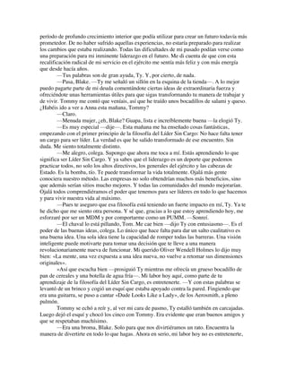 período de profundo crecimiento interior que podía utilizar para crear un futuro todavía más
prometedor. De no haber sufrido aquellas experiencias, no estaría preparado para realizar
los cambios que estaba realizando. Todas las dificultades de mi pasado podían verse como
una preparación para mi inminente liderazgo en el futuro. Me di cuenta de que con esta
recalificación radical de mi servicio en el ejército me sentía más feliz y con más energía
que desde hacía años.
—Tus palabras son de gran ayuda, Ty. Y, por cierto, de nada.
—Pasa, Blake. —Ty me señaló un sillón en la esquina de la tienda—. A lo mejor
puedo pagarte parte de mi deuda comentándote ciertas ideas de extraordinaria fuerza y
ofreciéndote unas herramientas útiles para que sigas transformando tu manera de trabajar y
de vivir. Tommy me contó que veníais, así que he traído unos bocadillos de salami y queso.
¿Habéis ido a ver a Anna esta mañana, Tommy?
—Claro.
—Menuda mujer, ¿eh, Blake? Guapa, lista e increíblemente buena —la elogió Ty.
—Es muy especial —dije—. Esta mañana me ha enseñado cosas fantásticas,
empezando con el primer principio de la filosofía del Líder Sin Cargo: No hace falta tener
un cargo para ser líder. La verdad es que he salido transformado de ese encuentro. Sin
duda. Me siento totalmente distinto.
—Me alegro, colega. Supongo que ahora me toca a mí. Estás aprendiendo lo que
significa ser Líder Sin Cargo. Y ya sabes que el liderazgo es un deporte que podemos
practicar todos, no solo los altos directivos, los generales del ejército y las cabezas de
Estado. Es la bomba, tío. Te puede transformar la vida totalmente. Ojalá más gente
conociera nuestro método. Las empresas no solo obtendrían muchos más beneficios, sino
que además serían sitios mucho mejores. Y todas las comunidades del mundo mejorarían.
Ojalá todos comprendiéramos el poder que tenemos para ser líderes en todo lo que hacemos
y para vivir nuestra vida al máximo.
—Pues te aseguro que esa filosofía está teniendo un fuerte impacto en mí, Ty. Ya te
he dicho que me siento otra persona. Y sé que, gracias a lo que estoy aprendiendo hoy, me
esforzaré por ser un MDM y por comportarme como un PUMM. —Sonreí.
—El chaval lo está pillando, Tom. Me cae bien —dijo Ty con entusiasmo—. Es el
poder de las buenas ideas, colega. Lo único que hace falta para dar un salto cualitativo es
una buena idea. Una sola idea tiene la capacidad de romper todas las barreras. Una visión
inteligente puede motivarte para tomar una decisión que te lleve a una manera
revolucionariamente nueva de funcionar. Mi querido Oliver Wendell Holmes lo dijo muy
bien: «La mente, una vez expuesta a una idea nueva, no vuelve a retomar sus dimensiones
originales».
»Así que escucha bien —prosiguió Ty mientras me ofrecía un grueso bocadillo de
pan de cereales y una botella de agua fría—. Mi labor hoy aquí, como parte de tu
aprendizaje de la filosofía del Líder Sin Cargo, es entretenerte. —Y con estas palabras se
levantó de un brinco y cogió un esquí que estaba apoyado contra la pared. Fingiendo que
era una guitarra, se puso a cantar «Dude Looks Like a Lady», de los Aerosmith, a pleno
pulmón.
Tommy se echó a reír y, al ver mi cara de pasmo, Ty estalló también en carcajadas.
Luego dejó el esquí y chocó los cinco con Tommy. Era evidente que eran buenos amigos y
que se respetaban muchísimo.
—Era una broma, Blake. Solo para que nos divirtiéramos un rato. Encuentra la
manera de divertirte en todo lo que hagas. Ahora en serio, mi labor hoy no es entretenerte,
 