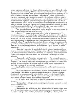 aunque espero que te lo pases bien durante la hora que estaremos juntos. Sí creo de verdad
que sea cual sea nuestro trabajo debemos entretener a nuestros clientes, motivarlos a que
hagan negocios con nosotros. Por lo que a mí respecta, cualquier persona que trabaje en los
negocios, está en el negocio del espectáculo. Cuando vamos a trabajar es como salir al
escenario: tenemos que hacer nuestra representación y deslumbrar al público. A nadie le
importa si tienes un mal día, lo que la gente quiere es el espectáculo que ha pagado por ver.
Pero mi verdadero objetivo es compartir contigo el segundo principio de la filosofía del
liderazgo para que tu líder interior siga desperezándose de su sueño y te lleve a expresar lo
mejor de ti mismo más deprisa. Ese principio se puede resumir en seis palabras: las épocas
turbulentas crean grandes líderes. Y da la casualidad de que el esquí es una metáfora
perfecta para ilustrar ese punto. Por eso estás hoy aquí conmigo.
—Las épocas turbulentas crean grandes líderes. Me gusta. Es eso de que cuando las
cosas se ponen difíciles, hay que entrar en acción.
—Eso es. —Ty se pasó la mano por el pelo—. Mira, yo llevo un negocio. Tú
trabajas en un negocio. Es increíble lo que está pasando hoy en el mundo de los negocios.
Es un caos. Todo está cambiando. Todo es pura incertidumbre mezclada con una profunda
negatividad. Las reglas del juego han cambiado. La competencia es mucho más fiera que
antes, los clientes son menos fieles que nunca. La tecnología ha alterado drásticamente la
manera de trabajar. Y la globalización ha nivelado el campo de juego, de manera que solo
quedarán en pie las organizaciones formadas por personas que sean Líderes Sin Cargo. ¡Es
estresante, es desconcertante y da mucho miedo, hermano! —gritó, agitando los brazos
teatralmente.
—La verdad es que estoy de acuerdo. En la librería cada vez hay más presión por
hacer las cosas más deprisa que nunca. Y cada pocos meses las cosas cambian muchísimo.
Los sistemas informáticos cambian constantemente. Y se espera que nos mantengamos en
la cresta de la ola y que rindamos cada vez más en el trabajo. Casi siempre me siento
agobiado.
—Te entiendo —dijo Ty con aire serio y pensativo—. Y el ritmo de los cambios
que están experimentando ahora múltiples industrias no va a aminorar, colega. En todo caso
acelerará. Y si te escondes debajo de la mesa esperando que la avalancha del cambio pase,
acabarás ahogándote como el pobre diablo al que se le viene encima una avalancha de
nieve. Las esperanzas de supervivencia son mínimas.
Aquella gráfica metáfora de cómo enfrentarse a los cambios en los negocios me
impactó.
—Si luchas contra ello —prosiguió Ty—, acabarás teniendo problemas, tío. Sería
como resistirse a la pendiente en una pista de esquí demencial, de esas que te ponen el
corazón en la garganta cuando estás arriba. La única manera de poder llegar al final es
mantenerse siempre en la línea de bajada y aprovecharla en lugar de resistirse a ella. La
única manera de llegar a salvo es inclinarse hacia la pendiente.
—¿Qué quieres decir? —pregunté; me sentía un tanto perdido ante aquellos
términos.
—Que para bajar por las pendientes más peliagudas tienes que hacer justo lo que te
parece que deberías evitar.
—¿Y eso es?
—Inclinarte hacia la pendiente que tienes delante en lugar de intentar echarte hacia
atrás. Es decir, tienes que acercarte más a lo que más temes en vez de apartarte. Sí, parece
lo contrario de lo que dicta el instinto, pero a menos que adoptes esa técnica, tendrás
 