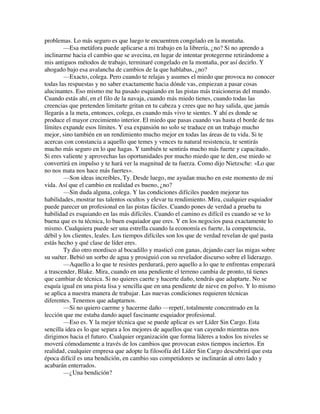 problemas. Lo más seguro es que luego te encuentren congelado en la montaña.
—Esa metáfora puede aplicarse a mi trabajo en la librería, ¿no? Si no aprendo a
inclinarme hacia el cambio que se avecina, en lugar de intentar protegerme retirándome a
mis antiguos métodos de trabajo, terminaré congelado en la montaña, por así decirlo. Y
ahogado bajo esa avalancha de cambios de la que hablabas, ¿no?
—Exacto, colega. Pero cuando te relajas y asumes el miedo que provoca no conocer
todas las respuestas y no saber exactamente hacia dónde vas, empiezan a pasar cosas
alucinantes. Eso mismo me ha pasado esquiando en las pistas más traicioneras del mundo.
Cuando estás ahí, en el filo de la navaja, cuando más miedo tienes, cuando todas las
creencias que pretenden limitarte gritan en tu cabeza y crees que no hay salida, que jamás
llegarás a la meta, entonces, colega, es cuando más vivo te sientes. Y ahí es donde se
produce el mayor crecimiento interior. El miedo que pasas cuando vas hasta el borde de tus
límites expande esos límites. Y esa expansión no solo se traduce en un trabajo mucho
mejor, sino también en un rendimiento mucho mejor en todas las áreas de tu vida. Si te
acercas con constancia a aquello que temes y vences tu natural resistencia, te sentirás
mucho más seguro en lo que hagas. Y también te sentirás mucho más fuerte y capacitado.
Si eres valiente y aprovechas las oportunidades por mucho miedo que te den, ese miedo se
convertirá en impulso y te hará ver la magnitud de tu fuerza. Como dijo Nietzsche: «Lo que
no nos mata nos hace más fuertes».
—Son ideas increíbles, Ty. Desde luego, me ayudan mucho en este momento de mi
vida. Así que el cambio en realidad es bueno, ¿no?
—Sin duda alguna, colega. Y las condiciones difíciles pueden mejorar tus
habilidades, mostrar tus talentos ocultos y elevar tu rendimiento. Mira, cualquier esquiador
puede parecer un profesional en las pistas fáciles. Cuando pones de verdad a prueba tu
habilidad es esquiando en las más difíciles. Cuando el camino es difícil es cuando se ve lo
buena que es tu técnica, lo buen esquiador que eres. Y en los negocios pasa exactamente lo
mismo. Cualquiera puede ser una estrella cuando la economía es fuerte, la competencia,
débil y los clientes, leales. Los tiempos difíciles son los que de verdad revelan de qué pasta
estás hecho y qué clase de líder eres.
Ty dio otro mordisco al bocadillo y masticó con ganas, dejando caer las migas sobre
su suéter. Bebió un sorbo de agua y prosiguió con su revelador discurso sobre el liderazgo.
—Aquello a lo que te resistes perdurará, pero aquello a lo que te enfrentas empezará
a trascender, Blake. Mira, cuando en una pendiente el terreno cambia de pronto, tú tienes
que cambiar de técnica. Si no quieres caerte y hacerte daño, tendrás que adaptarte. No se
esquía igual en una pista lisa y sencilla que en una pendiente de nieve en polvo. Y lo mismo
se aplica a nuestra manera de trabajar. Las nuevas condiciones requieren técnicas
diferentes. Tenemos que adaptarnos.
—Si no quiero caerme y hacerme daño —repetí, totalmente concentrado en la
lección que me estaba dando aquel fascinante esquiador profesional.
—Eso es. Y la mejor técnica que se puede aplicar es ser Líder Sin Cargo. Esta
sencilla idea es lo que separa a los mejores de aquellos que van cayendo mientras nos
dirigimos hacia el futuro. Cualquier organización que forma líderes a todos los niveles se
moverá cómodamente a través de los cambios que provocan estos tiempos inciertos. En
realidad, cualquier empresa que adopte la filosofía del Líder Sin Cargo descubrirá que esta
época difícil es una bendición, en cambio sus competidores se inclinarán al otro lado y
acabarán enterrados.
—¿Una bendición?
 