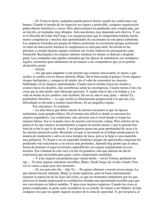 —Sí. Como te decía, cualquiera puede parecer bueno cuando las condiciones son
buenas. Cuando el mundo de los negocios era seguro y predecible, cualquier organización
podía obtener beneficios y crecer. Pero ahora estamos en pendientes más complicadas, por
así decirlo, en montañas muy abruptas. Solo una técnica muy depurada será efectiva. Y eso
es la filosofía del Líder Sin Cargo. Las organizaciones que lo comprendan tendrán mucha
menos competencia y muchas más oportunidades de crecimiento en esta época turbulenta.
Las empresas formadas por grupos de líderes acelerarán su crecimiento porque acelerarán
su ritmo de innovación mientras la competencia se echa para atrás. Invertirán en las
personas y crearán mejores equipos mientras sus rivales reducen los presupuestos para
formación. Reclutarán a los mejores talentos mientras los demás se dedican a despedir
gente. Las compañías más rápidas entienden que las épocas de turbulencia son verdaderos
regalos, momentos para adelantarse de tal manera a sus competidores que ya no podrán
alcanzarlos jamás.
—Genial.
—Así que para adaptarte a este período que estamos atravesando, te animo a que
recibas el cambio con los brazos abiertos, Blake. Da la bienvenida al peligro. Corre algunos
riesgos inteligentes y, aunque te dé miedo, ten el valor de concentrar tus mayores
habilidades en las mejores oportunidades. Cuanto más te inclines hacia tus miedos y
avances hacia los desafíos, más asombrosas serán las recompensas. Cuanto menos evites las
cosas que te dan miedo, más liderazgo ejercerás. Y cuanto más te des a tu trabajo y a tu
vida en medio de los cambios, más recibirás. En eso la vida es muy justa —afirmó Ty,
poniéndose filosófico—. Lo que recibes es directamente proporcional a lo que das. Las
dificultades te elevarán a estados maravillosos. Es un magnífico regalo.
Tras una pausa, Ty continuó.
—La idea básica que debes retener de nuestro encuentro es que las épocas
turbulentas crean grandes líderes. En el terreno más difícil es donde se muestran los
mejores esquiadores. Las condiciones más adversas son el crisol donde se forjan los
mejores líderes. Ese es el punto clave de nuestra conversación, colega. Pero salirnos de las
pistas en las que estamos acostumbrados a esquiar da mucho miedo, y por lo general uno
trata de evitar lo que le da miedo. Y así dejamos pasar una gran oportunidad de sacar a la
luz nuestro potencial oculto. Resistirte a lo que te incomoda en el trabajo puede parecer la
manera de mantenerte a salvo en estos tiempos de locos, pero a la larga es una maniobra
muy peligrosa. Yo llegué a ser un esquiador fantástico porque me apasionaba conquistar las
pendientes más traicioneras y las nieves más profundas. Aprendí muy pronto que la única
forma de dominar el esquí en terrenos superdifíciles era esquiar regularmente en esos
terrenos. Esa voluntad no solo sacó a la luz mi grandeza, sino que además me dio la
experiencia que necesitaba para ganar varios campeonatos mundiales.
—Y a las mujeres encantadoras que venían detrás —terció Tommy guiñando un
ojo—. Ty tiene algunas anécdotas increíbles, Blake. Desde luego, ha vivido a fondo. Pero
eso lo vamos a dejar para otro momento.
—Sí, eso para otro día —dijo Ty—. No quiero abrumar a nuestro joven amigo. Lo
que intento hacerte entender, Blake (y siento repetirme, pero un buen entrenamiento
requiere la repetición de las leyes del éxito), es que los momentos turbulentos por los que
atraviesa el mundo empresarial en realidad nos brindan una oportunidad increíble para que
nos convirtamos en líderes notables. Y para crear mejores empresas. Cuando las cosas se
ponen complicadas, la gente suele esconderse en su concha. Se retiran a sus búnkers. Evitan
cualquier cosa que los aparte siquiera un poco de la zona de seguridad. Y, por desgracia, al
 
