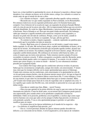 hacer eso, evitan también la oportunidad de crecer, de alcanzar la maestría y obtener logros
duraderos. Los valientes no huyen, no lo olvides nunca, colega. Los valientes se comen su
miedo antes de que el miedo los devore a ellos.
—Los valientes no huyen —repetí, esperando absorber aquella valiosa sentencia.
—Recuerdo una vez que estaba esquiando en Nueva Zelanda, en los Remarkables.
Por entonces todavía no era un esquiador profesional, pero sí lo bastante bueno para
competir. Con el director de la escuela de esquí, un esquiador de primera llamado Michel,
subí a la cima de uno de los picos más altos. Allí, la impresionante belleza que nos envolvía
me dejó obnubilado. Se veían los Alpes Meridionales y preciosos lagos que llegaban hasta
el horizonte. Nueva Zelanda es así. Pero por otra parte estaba aterrorizado. Sin embargo,
sabía que renunciar a aquella montaña sería renunciar a mejorar como esquiador y a
alcanzar un grado más elevado de confianza. Porque, como ya te he dicho, cuando te
diriges hacia tus límites, tus límites se expanden. Así que, adivina qué hice.
—Te comiste tu miedo y bajaste esquiando —contesté, repitiendo sus palabras para
demostrarle que le escuchaba con toda mi atención.
—Exacto. Bajé hasta cero el volumen de la voz del miedo y esquié como nunca
había esquiado. Lo di todo. Me incliné hacia abajo, exploté mis habilidades al límite y di lo
mejor de mí mismo. Al enfrentarme al desafío que encarnaba aquella cumbre, alcancé una
nueva cumbre en mí mismo. Esa mañana conquisté un Everest interior, amigo. Mi nivel de
esquiador cambió drásticamente. Mi confianza en mí mismo subió hasta las nubes, así
como el respeto que me tenía como persona. Todos tenemos nuestros propios Everests
escondidos en nuestro corazón. Y debes consagrarte a escalarlos cada día. Recuerda: jamás
sabrás hasta dónde puedes subir si ni siquiera lo intentas. Y no estarás vivo de verdad a
menos que corras riesgos y te comas tu miedo —declaró Ty con vehemencia mientras
paseaba por la pequeña tienda.
»Los Líderes Sin Cargo saben que las condiciones adversas revelan a la persona.
Saben que las circunstancias complicadas, aunque den miedo, son emocionantes. Y tienen
muy claro que los tiempos difíciles son la mejor oportunidad para ejercer el liderazgo.
Cuanto más extremas son las condiciones, más emocionante es la oportunidad no solo de
ver de qué pasta estamos hechos, sino de alcanzar nuestro mayor nivel. Así que en lugar de
resistirse a la adversidad, los verdaderos líderes corren hacia ella. Y como trabajan y viven
de esta manera, lo que antes los incomodaba ahora hace que se sientan cómodos. Mola,
¿eh? Cuanto más tiempo pases fuera de tu zona de seguridad, más se ampliará esta zona. Y
eso significa que cuanto más flexible seas, más normales te parecerán las cosas que antes te
daban miedo.
—Esta idea te vendrá muy bien, Blake —terció Tommy.
—Otra cosa que aprendí en las pistas difíciles de esquí es que son como un foco que
iluminaba mis defectos. Como he dicho antes, en un terreno fácil cualquiera puede parecer
una superestrella, pero cuando entras en las pendientes complicadas asoman tus
debilidades. Fallos en la posición, problemas con el equilibrio, o incluso algo como coger
mal los bastones son cosas que salen a la luz porque te hallas bajo presión y tu técnica se
está poniendo a prueba. Y esa es otra oportunidad porque te permite ver qué debes
modificar para ser mejor.
—Lo mismo pasa en las épocas turbulentas en el mundo de los negocios —dije
yo—. Los defectos se amplifican bajo presión, ¿no?
—Eso es. A nivel personal, durante las épocas intensas puedes descubrir tus
defectos y ser consciente de tus límites. A nivel organizativo, en las épocas de verdadero
 