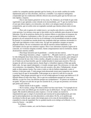 cambio las compañías pueden aprender qué las limita y de ese modo cambiar de rumbo
rápidamente para ser más eficientes, efectivas y rentables. Las empresas inteligentes
comprenden que las condiciones difíciles ofrecen una asesoría gratis que las llevará a ser
más rápidas y mejores.
—Esa es una manera genial de ver las cosas, Ty. Entonces, en el fondo lo que estás
sugiriendo es que aprenda a estar cómodo en la incomodidad, ¿no? Y que me incline hacia
el caos que ahora impera y no retroceda y me aferre a mi antigua manera de pensar y
comportarme, que no actúe como un esquiador asustado que intenta echarse atrás en una
pendiente.
—Pero solo si quieres de verdad crecer y ser mucho más efectivo como líder y
como persona. Las mismas cosas que te dan miedo son los umbrales para alcanzar tu mejor
liderazgo. Una de las prácticas diarias de los mejores líderes es ejercitarse en traspasar sus
límites, en obligarse a enfrentarse a ellos. El caso es que no puede haber crecimiento ni
progreso sin esa sensación de nervios en el estómago y de incomodidad en todo tu cuerpo.
En general, la sociedad nos enseña desde muy temprana edad que sentirnos incómodos es
algo malo que debemos evitar a toda costa. Así que nos quedamos siempre en nuestro
pequeño reducto. No nos aventuramos más allá de nuestras rutinas habituales y las
actividades con las que nos sentimos seguros. Pero si nos aferramos al puerto seguro de lo
conocido, no viviremos ninguna aventura. Jamás conquistaremos nuevos territorios. Jamás
alcanzaremos nuestra cumbre.
—Para luego lanzarnos por la pendiente —concluí con una sonrisa.
—Para luego lanzarnos, colega —repitió Ty—. Mi padre murió así, ¿sabes? Se pasó
la vida trabajando doce horas diarias en la misma fábrica. Todas las noches, para mitigar el
dolor emocional de una vida vivida a medias, ahogaba sus penas en alcohol. Yo sabía que
en el fondo era un buen hombre, que de verdad deseaba lo mejor para nosotros. Pero era
incapaz de salir de su propia inercia. Jamás llegó a vislumbrar siquiera el líder que podía
haber sido. Así que siguió trabajando y viviendo siempre igual. Sin esforzarse a ir más allá,
sin aventurarse, sin expandirse. Murió con solo sesenta y dos años. Calladamente, sin que
nadie se diera apenas cuenta. Fue como si toda su vida no hubiera importado, como si
hubiera vivido para nada. Y todo porque tenía demasiado temor para conquistar sus miedos
y correr hacia lo que le incomodaba. Todo porque no se atrevió a salir de su zona de
seguridad. Todo porque permitió que la voz de la duda aplacara lo mejor que había en él. El
filósofo Séneca lo dijo muy bien: «No es que nos acobardemos porque las cosas sean
difíciles, es que las cosas son difíciles porque nos acobardamos». Yo pienso un montón en
mi padre. No pasa un solo día sin que me acuerde de él, y sin que me prometa a mí mismo
que jamás seré como él.
—Siento mucho lo de tu padre —susurré.
—No lo sientas, colega. Mi infancia difícil me hizo más fuerte. Y el ejemplo de mi
padre actuó como una fábula que me enseñó lo que no debía hacer. Así que, mira, fue otro
regalo. Me enseñó la diferencia entre respirar y vivir de verdad, me mostró lo
importantísimo que es elegir el crecimiento por encima de la autocomplacencia, por más
que la autocomplacencia sea más placentera a corto plazo. En fin, yo te pediría que
recordaras la idea de que cuanto más tiempo pases en tu zona de incomodidad, más se
expandirá tu zona de seguridad. Eso te ayudará mucho en tu trabajo en la librería. A ver,
cruza los brazos —me pidió.
Yo lo hice.
—¿Cómo te sientes, así, con los brazos cruzados?
 