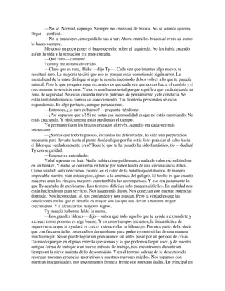 —No sé. Normal, supongo. Siempre me cruzo así de brazos. No sé adónde quieres
llegar —confesé.
—No te preocupes, enseguida lo vas a ver. Ahora cruza los brazos al revés de como
lo haces siempre.
Me costó un poco poner el brazo derecho sobre el izquierdo. No los había cruzado
así en la vida y la sensación era muy extraña.
—Qué raro —comenté.
Tommy me miraba divertido.
—Claro que es raro, Blake —dijo Ty—. Cada vez que intentes algo nuevo, te
resultará raro. La mayoría te dirá que eso es porque estás cometiendo algún error. La
mentalidad de la masa dirá que si algo te resulta incómodo debes volver a lo que te parecía
natural. Pero lo que yo quiero que recuerdes es que cada vez que corras hacia el cambio y el
crecimiento, te sentirás raro. Y esa es una buena señal porque significa que estás dejando tu
zona de seguridad. Se están creando nuevos patrones de pensamiento y de conducta. Se
están instalando nuevas formas de conocimiento. Tus fronteras personales se están
expandiendo. Es algo perfecto, aunque parezca raro.
—Entonces, ¿lo raro es bueno? —pregunté riéndome.
—¡Por supuesto que sí! Si no notas esa incomodidad es que no estás cambiando. No
estás creciendo. Y básicamente estás perdiendo el tiempo.
Yo permanecí con los brazos cruzados al revés. Aquello era cada vez más
interesante.
—¿Sabías que todo tu pasado, incluidas las dificultades, ha sido una preparación
necesaria para llevarte hasta el punto desde el que por fin estás listo para dar el salto hacia
el líder que verdaderamente eres? Todo lo que te ha pasado ha sido fantástico, tío —declaró
Ty con seguridad.
—Empiezo a entenderlo.
Volví a pensar en Irak. Nadie había conseguido nunca nada de valor escondiéndose
en un búnker. Y nadie se convertía en héroe por haber huido de una circunstancia difícil.
Como unidad, solo vencíamos cuando en el calor de la batalla ejecutábamos de manera
impecable nuestro plan estratégico, ajenos a la amenaza del peligro. El hecho es que cuanto
mayores eran los riesgos, mayores eran también las recompensas. Y eso era justamente lo
que Ty acababa de explicarme. Los tiempos difíciles solo parecen difíciles. En realidad nos
están haciendo un gran servicio. Nos hacen más duros. Nos conectan con nuestro potencial
dormido. Nos incomodan, sí, nos confunden y nos asustan. Pero la verdad es que las
condiciones en las que el desafío es mayor son las que nos llevan a nuestro mayor
crecimiento. Y a alcanzar los mayores logros.
Ty parecía haberme leído la mente.
—Los grandes líderes —dijo— saben que todo aquello que te ayude a expandirte y
a crecer como persona es algo bueno. Y en estos tiempos inciertos, la única táctica de
supervivencia que te ayudará es crecer y desarrollar tu liderazgo. Por otra parte, debo decir
que con frecuencia las cosas deben derrumbarse para poder reconstruirlas de una manera
mucho mejor. No se puede lograr un gran avance sin antes pasar por un período de crisis.
Da miedo porque en el paso entre lo que somos y lo que podemos llegar a ser, y de nuestra
antigua forma de trabajar a un nuevo método de trabajo, nos encontramos durante un
tiempo en la nieve incierta de lo desconocido. Y en el terreno salvaje de lo desconocido
resurgen nuestras creencias restrictivas y nuestros mayores miedos. Nos topamos con
nuestras inseguridades, nos encontramos frente a frente con nuestras dudas. Lo principal en
 