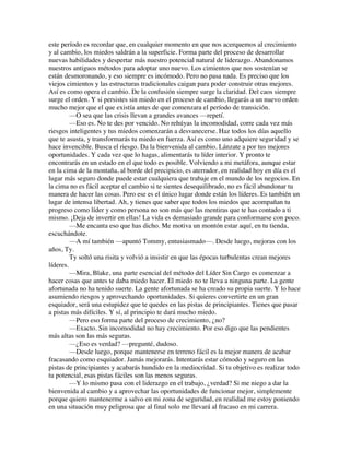 este período es recordar que, en cualquier momento en que nos acerquemos al crecimiento
y al cambio, los miedos saldrán a la superficie. Forma parte del proceso de desarrollar
nuevas habilidades y despertar más nuestro potencial natural de liderazgo. Abandonamos
nuestros antiguos métodos para adoptar uno nuevo. Los cimientos que nos sostenían se
están desmoronando, y eso siempre es incómodo. Pero no pasa nada. Es preciso que los
viejos cimientos y las estructuras tradicionales caigan para poder construir otras mejores.
Así es como opera el cambio. De la confusión siempre surge la claridad. Del caos siempre
surge el orden. Y si persistes sin miedo en el proceso de cambio, llegarás a un nuevo orden
mucho mejor que el que existía antes de que comenzara el período de transición.
—O sea que las crisis llevan a grandes avances —repetí.
—Eso es. No te des por vencido. No rehúyas la incomodidad, corre cada vez más
riesgos inteligentes y tus miedos comenzarán a desvanecerse. Haz todos los días aquello
que te asusta, y transformarás tu miedo en fuerza. Así es como uno adquiere seguridad y se
hace invencible. Busca el riesgo. Da la bienvenida al cambio. Lánzate a por tus mejores
oportunidades. Y cada vez que lo hagas, alimentarás tu líder interior. Y pronto te
encontrarás en un estado en el que todo es posible. Volviendo a mi metáfora, aunque estar
en la cima de la montaña, al borde del precipicio, es aterrador, en realidad hoy en día es el
lugar más seguro donde puede estar cualquiera que trabaje en el mundo de los negocios. En
la cima no es fácil aceptar el cambio si te sientes desequilibrado, no es fácil abandonar tu
manera de hacer las cosas. Pero ese es el único lugar donde están los líderes. Es también un
lugar de intensa libertad. Ah, y tienes que saber que todos los miedos que acompañan tu
progreso como líder y como persona no son más que las mentiras que te has contado a ti
mismo. ¡Deja de invertir en ellas! La vida es demasiado grande para conformarse con poco.
—Me encanta eso que has dicho. Me motiva un montón estar aquí, en tu tienda,
escuchándote.
—A mí también —apuntó Tommy, entusiasmado—. Desde luego, mejoras con los
años, Ty.
Ty soltó una risita y volvió a insistir en que las épocas turbulentas crean mejores
líderes.
—Mira, Blake, una parte esencial del método del Líder Sin Cargo es comenzar a
hacer cosas que antes te daba miedo hacer. El miedo no te lleva a ninguna parte. La gente
afortunada no ha tenido suerte. La gente afortunada se ha creado su propia suerte. Y lo hace
asumiendo riesgos y aprovechando oportunidades. Si quieres convertirte en un gran
esquiador, será una estupidez que te quedes en las pistas de principiantes. Tienes que pasar
a pistas más difíciles. Y sí, al principio te dará mucho miedo.
—Pero eso forma parte del proceso de crecimiento, ¿no?
—Exacto. Sin incomodidad no hay crecimiento. Por eso digo que las pendientes
más altas son las más seguras.
—¿Eso es verdad? —pregunté, dudoso.
—Desde luego, porque mantenerse en terreno fácil es la mejor manera de acabar
fracasando como esquiador. Jamás mejorarás. Intentarás estar cómodo y seguro en las
pistas de principiantes y acabarás hundido en la mediocridad. Si tu objetivo es realizar todo
tu potencial, esas pistas fáciles son las menos seguras.
—Y lo mismo pasa con el liderazgo en el trabajo, ¿verdad? Si me niego a dar la
bienvenida al cambio y a aprovechar las oportunidades de funcionar mejor, simplemente
porque quiero mantenerme a salvo en mi zona de seguridad, en realidad me estoy poniendo
en una situación muy peligrosa que al final solo me llevará al fracaso en mi carrera.
 