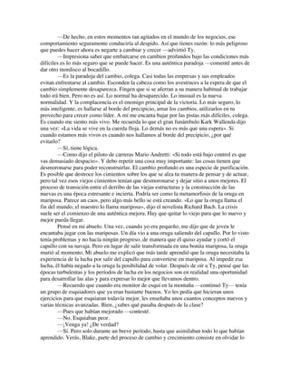 —De hecho, en estos momentos tan agitados en el mundo de los negocios, ese
comportamiento seguramente conduciría al despido. Así que tienes razón: lo más peligroso
que puedes hacer ahora es negarte a cambiar y crecer —advirtió Ty.
—Impresiona saber que embarcarse en cambios profundos bajo las condiciones más
difíciles es lo más seguro que se puede hacer. Es una auténtica paradoja —comenté antes de
dar otro mordisco al bocadillo.
—Es la paradoja del cambio, colega. Casi todas las empresas y sus empleados
evitan enfrentarse al cambio. Esconden la cabeza como los avestruces a la espera de que el
cambio simplemente desaparezca. Fingen que si se aferran a su manera habitual de trabajar
todo irá bien. Pero no es así. Lo normal ha desaparecido. Lo inusual es la nueva
normalidad. Y la complacencia es el enemigo principal de la victoria. Lo más seguro, lo
más inteligente, es hallarse al borde del precipicio, amar los cambios, utilizarlos en tu
provecho para crecer como líder. A mí me encanta bajar por las pistas más difíciles, colega.
Es cuando me siento más vivo. Me recuerda lo que el gran funámbulo Kark Wallenda dijo
una vez: «La vida se vive en la cuerda floja. Lo demás no es más que una espera». Si
cuando estamos más vivos es cuando nos hallamos al borde del precipicio, ¿por qué
evitarlo?
—Sí, tiene lógica.
—Como dijo el piloto de carreras Mario Andretti: «Si todo está bajo control es que
vas demasiado despacio». Y debo repetir una cosa muy importante: las cosas tienen que
desmoronarse para poder reconstruirlas. El cambio profundo es una especie de purificación.
Es posible que destroce los cimientos sobre los que se alza tu manera de pensar y de actuar,
pero tal vez esos viejos cimientos tenían que desmoronarse y dejar sitio a unos mejores. El
proceso de transición entre el derribo de las viejas estructuras y la construcción de las
nuevas es una época estresante e incierta. Podría ser como la metamorfosis de la oruga en
mariposa. Parece un caos, pero algo más bello se está creando. «Lo que la oruga llama el
fin del mundo, el maestro lo llama mariposa», dijo el novelista Richard Bach. La crisis
suele ser el comienzo de una auténtica mejora. Hay que quitar lo viejo para que lo nuevo y
mejor pueda llegar.
Pensé en mi abuelo. Una vez, cuando yo era pequeño, me dijo que de joven le
encantaba jugar con las mariposas. Un día vio a una oruga saliendo del capullo. Por lo visto
tenía problemas y no hacía ningún progreso, de manera que él quiso ayudar y cortó el
capullo con su navaja. Pero en lugar de salir transformada en una bonita mariposa, la oruga
murió al momento. Mi abuelo me explicó que más tarde aprendió que la oruga necesitaba la
experiencia de la lucha por salir del capullo para convertirse en mariposa. Al impedir esa
lucha, él había negado a la oruga la posibilidad de volar. Después de oír a Ty, pensé que las
épocas turbulentas y los períodos de lucha en los negocios son en realidad una oportunidad
para desarrollar las alas y para expresar lo mejor que llevamos dentro.
—Recuerdo que cuando era monitor de esquí en la montaña —continuó Ty— tenía
un grupo de esquiadores que ya eran bastante buenos. Yo les pedía que hicieran unos
ejercicios para que esquiaran todavía mejor, les enseñaba unos cuantos conceptos nuevos y
varias técnicas avanzadas. Bien, ¿sabes qué pasaba después de la clase?
—Pues que habían mejorado —contesté.
—No. Esquiaban peor.
—¡Venga ya! ¿De verdad?
—Sí. Pero solo durante un breve período, hasta que asimilaban todo lo que habían
aprendido. Verás, Blake, parte del proceso de cambio y crecimiento consiste en olvidar lo
 