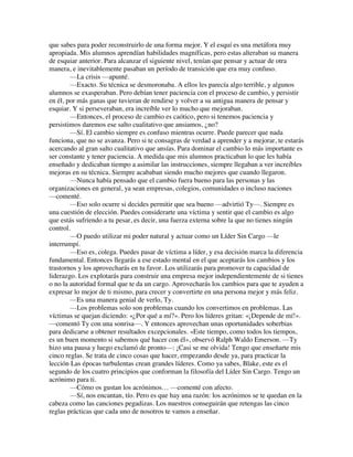 que sabes para poder reconstruirlo de una forma mejor. Y el esquí es una metáfora muy
apropiada. Mis alumnos aprendían habilidades magníficas, pero estas alteraban su manera
de esquiar anterior. Para alcanzar el siguiente nivel, tenían que pensar y actuar de otra
manera, e inevitablemente pasaban un período de transición que era muy confuso.
—La crisis —apunté.
—Exacto. Su técnica se desmoronaba. A ellos les parecía algo terrible, y algunos
alumnos se exasperaban. Pero debían tener paciencia con el proceso de cambio, y persistir
en él, por más ganas que tuvieran de rendirse y volver a su antigua manera de pensar y
esquiar. Y si perseveraban, era increíble ver lo mucho que mejoraban.
—Entonces, el proceso de cambio es caótico, pero si tenemos paciencia y
persistimos daremos ese salto cualitativo que ansiamos, ¿no?
—Sí. El cambio siempre es confuso mientras ocurre. Puede parecer que nada
funciona, que no se avanza. Pero si te consagras de verdad a aprender y a mejorar, te estarás
acercando al gran salto cualitativo que ansías. Para dominar el cambio lo más importante es
ser constante y tener paciencia. A medida que mis alumnos practicaban lo que les había
enseñado y dedicaban tiempo a asimilar las instrucciones, siempre llegaban a ver increíbles
mejoras en su técnica. Siempre acababan siendo mucho mejores que cuando llegaron.
—Nunca había pensado que el cambio fuera bueno para las personas y las
organizaciones en general, ya sean empresas, colegios, comunidades o incluso naciones
—comenté.
—Eso solo ocurre si decides permitir que sea bueno —advirtió Ty—. Siempre es
una cuestión de elección. Puedes considerarte una víctima y sentir que el cambio es algo
que estás sufriendo a tu pesar, es decir, una fuerza externa sobre la que no tienes ningún
control.
—O puedo utilizar mi poder natural y actuar como un Líder Sin Cargo —le
interrumpí.
—Eso es, colega. Puedes pasar de víctima a líder, y esa decisión marca la diferencia
fundamental. Entonces llegarás a ese estado mental en el que aceptarás los cambios y los
trastornos y los aprovecharás en tu favor. Los utilizarás para promover tu capacidad de
liderazgo. Los explotarás para construir una empresa mejor independientemente de si tienes
o no la autoridad formal que te da un cargo. Aprovecharás los cambios para que te ayuden a
expresar lo mejor de ti mismo, para crecer y convertirte en una persona mejor y más feliz.
—Es una manera genial de verlo, Ty.
—Los problemas solo son problemas cuando los convertimos en problemas. Las
víctimas se quejan diciendo: «¿Por qué a mí?». Pero los líderes gritan: «¡Depende de mí!».
—comentó Ty con una sonrisa—. Y entonces aprovechan unas oportunidades soberbias
para dedicarse a obtener resultados excepcionales. «Este tiempo, como todos los tiempos,
es un buen momento si sabemos qué hacer con él», observó Ralph Waldo Emerson. —Ty
hizo una pausa y luego exclamó de pronto—: ¡Casi se me olvida! Tengo que enseñarte mis
cinco reglas. Se trata de cinco cosas que hacer, empezando desde ya, para practicar la
lección Las épocas turbulentas crean grandes líderes. Como ya sabes, Blake, este es el
segundo de los cuatro principios que conforman la filosofía del Líder Sin Cargo. Tengo un
acrónimo para ti.
—Cómo os gustan los acrónimos… —comenté con afecto.
—Sí, nos encantan, tío. Pero es que hay una razón: los acrónimos se te quedan en la
cabeza como las canciones pegadizas. Los nuestros conseguirán que retengas las cinco
reglas prácticas que cada uno de nosotros te vamos a enseñar.
 