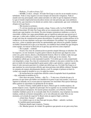 —Perfecto. ¿Y cuál es el tuyo, Ty?
—SPARK, es decir, «chispa». El Líder Sin Cargo es una luz en un mundo oscuro y
turbulento. Todo es muy negativo en estos tiempos de transición vertiginosa. Todo el
mundo está muy preocupado, todos andan aterrados sin saber lo que les deparará el futuro.
Lo que el mundo empresarial necesita ahora mismo son más personas que sean auténticos
focos de luz, que muestren a los demás un camino claro y esperanzado, que sean verdaderas
chispas en lo que hacen.
—Me encanta tu acrónimo.
—Y a mí me encanta que te encante, colega. Vamos a ello. La S de SPARK
significa Sinceridad. El Líder Sin Cargo debe ser un comunicador claro y absolutamente
sincero que sepa inspirar a los demás. En estos tiempos tormentosos tendemos a evitar la
sinceridad, a hablar con vagas generalidades que no significan nada pero que preservan el
statu quo, y sobre todo a hablar con la intención de proteger el propio terreno. El problema
es que esta clase de comunicación genera desconfianza. La gente que te rodea prefiere oír la
verdad en vez de una cháchara vacua que evita enfrentarse a la realidad. Voy a preguntarte
una cosa, ¿cómo se pueden aprovechar las oportunidades que ofrecen los grandes cambios
sin hablar claramente de lo que ya no funciona, sin establecer hacia dónde hay que dirigirse
como equipo, sin marcar la dirección en la que hay que moverse como empresa?
—No se puede —contesté.
—Exacto. Esa clase de comunicación no permite ningún liderazgo en absoluto. En
los negocios, en este momento, la gente quiere rodearse de personas que digan las cosas
como son, gente sincera, directa y absolutamente honesta. Decir la verdad y nada más que
la verdad genera confianza y respeto. Tus clientes sabrán que no les mientes. Tus
compañeros sabrán que no estás mareando la perdiz. Y tú sabrás que te estás comportando
con integridad y coraje. Esa clase de comunicación valiente es muy poco común hoy en día,
pero en medio de tanta inseguridad la gente quiere saber a qué atenerse y aprecia a quien
tiene el valor necesario para decir la verdad, por difícil que sea. Un Líder Sin Cargo es el
que mantiene las conversaciones difíciles que otras personas más débiles rehúyen. Siempre
se comunica de manera absolutamente directa y real. Es siempre el primero en decir la
verdad, aun cuando le tiemble la voz y le suden las manos.
—Se inclina hacia las condiciones difíciles como el esquiador hacia la pendiente
—dije, utilizando la metáfora de Ty.
—Este chico me gusta, Tommy —dijo Ty—. Y otra cosa, el hecho de que a la
persona a la que tienes que hablar con claridad no le guste lo que está oyendo, o tal vez ni
siquiera te entienda, no es excusa para no expresarte con sinceridad. Para ejercer liderazgo
debes preferir la sinceridad a la aprobación de los demás.
Ty miró a Tommy; estaba pálido de nuevo. Parecía que le costaba respirar y de
pronto empezó a toser. Aquello me preocupó. Era la segunda vez en cuestión de horas que
mi mentor parecía indispuesto. En nuestro primer encuentro, en la librería, Tommy
irradiaba vitalidad a pesar de su avanzada edad. En el cementerio, muy temprano esa misma
mañana, estaba de un humor inmejorable y se le veía rebosante de salud. Pero en ese
momento, en la tienda de esquí de Ty Boyd, tenía un aspecto frágil y enfermo.
—¿Estás bien, Tommy? —pregunté.
—La verdad es que no sé muy bien qué me pasa, Blake —admitió, vacilante.
Ty también parecía preocupado.
—Podemos dejarlo aquí si quieres, Tommy.
—No. Muchas gracias, de verdad. Os agradezco que penséis en mí, pero estoy bien.
 