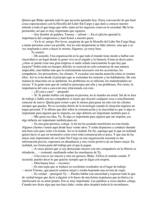 Quiero que Blake aprenda todo lo que necesita aprender hoy. Estoy convencido de que hará
cosas espectaculares con la filosofía del Líder Sin Cargo y que dará a conocer nuestro
método a todo el que tenga que oírlo, tanto en los negocios como en la sociedad. Me lo ha
prometido, así que es muy importante que sigamos.
—Soy hombre de palabra, Tommy —afirmé—. En el ejército aprendí la
importancia del compromiso y haré honor a nuestro pacto.
—Ya lo sé, amigo. Por favor, asegúrate de que la filosofía del Líder Sin Cargo llega
a tantas personas como sea posible. Así no solo despertarán su líder interno, sino que a su
vez inspirarán a otros a hacer lo mismo. Sigamos, yo estoy bien.
Ty asintió.
—De acuerdo. Una organización en la que todo el mundo tiene miedo a hablar con
sinceridad es un lugar donde la gente vive en el engaño y la fantasía. Como te decía antes,
¿cómo se puede crear una gran empresa si nadie señala sinceramente lo que hay que
mejorar? Sobre todo en tiempos difíciles es esencial no solo comunicar de una manera
impecable, sino hablar más que lo estrictamente necesario con los accionistas, los
compañeros, los proveedores, los clientes. Y escuchar con mucha atención cómo se sienten
ellos. Así se evita desde el principio que se extiendan los rumores y las habladurías. De esta
manera la relaciones no se adulteran, los problemas no se infectan, los malentendidos no
crecen. Y la gente nota que de verdad te preocupas por ella y sus problemas. Por cierto, la
importancia del cara a cara está muy relacionada con esto.
—¿El cara a cara? —pregunté.
—Sí. Si puedes hablar con alguien en persona, no le mandes un email. Sal de tu área
de trabajo y habla con tus compañeros si tienes que discutir cualquier cosa o sencillamente
conectar de nuevo. Queda para comer o por lo menos para pasar un rato con tus clientes
siempre que puedas. No te escondas detrás de la tecnología cuando la situación requiera un
toque personal. Y lo último que diré sobre la comunicación y la sinceridad es que si algo es
importante para alguien que te importa, ese algo debería ser importante también para ti.
—Me gusta esa idea, Ty. Si algo es importante para alguien que me importa, ese
algo debería ser importante también para mí.
—Es una gran premisa, colega. A mí me ha ayudado muchísimo en esta tienda.
Algunos clientes vienen aquí desde hace veinte años. Y están dispuestos a conducir durante
una hora solo para venir a la tienda. Así es la lealtad. En fin, supongo que lo que en realidad
quiero decir es que en momentos como estos toda comunicación es poca. Y que una de las
tareas más importantes de un Líder Sin Cargo en una organización asustada es dar
información precisa, esperanza en abundancia y una visión positiva de un futuro mejor. En
realidad, eso forma parte del trabajo por el que te pagan.
—A veces pienso que si soy demasiado sincero con mis compañeros en la librería se
ofenderán… —comenté, meditando sobre las enseñanzas de Ty.
—Una cosa es ser sincero y otra ser grosero, Blake. Utiliza el sentido común. Y
recuerda: puedes decir lo que quieras siempre que lo digas con respeto.
—Otra buena frase —reconocí.
—Es una regla que se traduce en excelentes resultados en el lugar de trabajo
—terció Tommy, que parecía sentirse mejor y estaba hojeando una revista de esquí.
—Es verdad —prosiguió Ty—. Puedes hablar con sinceridad y expresar todo lo que
de verdad tengas que decir a alguien si lo haces de una forma respetuosa que no hiera a tu
interlocutor en su amor propio. Eso es muy importante. Las palabras a veces duelen, colega.
Cuando nos dicen algo que nos hace daño, veinte años después todavía lo recordamos.
 