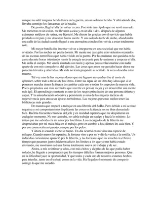 aunque no sufrí ninguna herida física en la guerra, era un soldado herido. Y allá adonde iba,
llevaba conmigo los fantasmas de la batalla.
De pronto, llegó el día de volver a casa. Fue todo tan rápido que me sentí mareado.
Me metieron en un avión, me llevaron a casa y en un día o dos, después de algunos
exámenes médicos de rutina, me licencié. Me dieron las gracias por el servicio que había
prestado a mi país y me desearon buena suerte. Y una soleada tarde de otoño, abandonaba
una calle de la ciudad cuando llegué a una aterradora conclusión: volvía a estar totalmente
solo.
Mi mayor batalla fue intentar volver a integrarme en una sociedad que me había
olvidado. Por las noches no podía dormir. Mi mente me castigaba con violentos recuerdos
de las escenas terroríficas que había vivido en la guerra. Por las mañanas me quedaba en la
cama durante horas intentando reunir la energía necesaria para levantarme y empezar el día.
Me dolía el cuerpo. Me sentía asustado sin razón y apenas podía relacionarme con nadie
aparte de con mis compañeros del ejército. Las cosas que antes me gustaba hacer ahora me
parecían triviales y aburridas. Mi vida no tenía propósito ni sentido. A veces deseaba estar
muerto.
Tal vez uno de los mejores dones que me legaron mis padres fue el ansia de
aprender, sobre todo a través de los libros. Entre las tapas de un libro hay ideas que si se
ponen en marcha tienen la fuerza de cambiar cada uno y todos los aspectos de nuestra vida.
Pocos propósitos son más acertados que invertir en pensar mejor y en desarrollar una mente
más ágil. El aprendizaje constante es uno de los rasgos principales de una persona abierta y
capaz. Y la autoeducación obsesiva y persistente es una de las mejores tácticas de
supervivencia para atravesar épocas turbulentas. Las mejores personas suelen tener las
bibliotecas más grandes.
De manera que empecé a trabajar en una librería del SoHo. Pero debido a mi actitud
negativa y mi comportamiento displicente las cosas en la tienda no me iban demasiado
bien. Recibía frecuentes broncas del jefe y en realidad esperaba que me despidieran en
cualquier momento. No me centraba, no sabía trabajar en equipo y hacía lo mínimo. Lo
único que me salvaba era mi amor por los libros. Los encargados de la librería me
despreciaban por mi mala ética en el trabajo, pero en cambio a los clientes les caía bien. Y
por eso conservaba mi puesto, aunque por los pelos.
Y ahora es cuando viene lo bueno. Un día ocurrió en mi vida una especie de
milagro. Cuando menos lo esperaba, la fortuna vino a por mí y dio la vuelta a la tortilla. Un
individuo curiosísimo apareció por la librería, y las lecciones que me enseñó en el breve
tiempo que pasamos juntos hicieron añicos los límites a los que yo me había estado
aferrando, me mostraron así una forma totalmente nueva de trabajar y de ser.
Ahora, a mis veintinueve años, con más éxitos y alegrías de las que podía haber
soñado, he llegado a comprender que los tiempos difíciles forman mejores personas. Que
en la dificultad yace la oportunidad. Y que todos y cada uno de nosotros estamos hechos
para triunfar, tanto en el trabajo como en la vida. Ha llegado el momento de compartir
contigo lo que me sucedió.
 