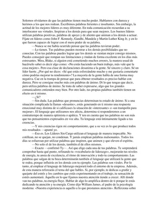 Solemos olvidarnos de que las palabras tienen mucho poder. Hablamos con dureza y
herimos a los que nos rodean. Escribimos palabras hirientes e insultantes. Sin embargo, la
actitud de los mejores líderes es muy diferente. En toda comunicación recuerdan a su
interlocutor sus virtudes. Inspiran a los demás para que sean mejores. Los buenos líderes
utilizan palabras positivas, palabras de apoyo y de aliento que animan a los demás a actuar.
Fíjate en líderes como John F. Kennedy, Gandhi, Mandela y Martin Luther King Jr, y en lo
que fueron capaces de lograr con el mero poder de su palabra.
—Nunca se me había ocurrido pensar que las palabras tuvieran poder.
—Lo tienen. Tus palabras pueden mostrar a los demás posibilidades que no
conocían. Con tus palabras puedes lograr que los demás se sientan mejor consigo mismos.
Puedes conseguir que rompan sus limitaciones y rindan de forma excelente en los días más
estresantes. Mira, Blake, si alguien está cometiendo muchos errores, la manera usual de
hacérselo saber es decir algo como: «No estás haciendo un buen trabajo, más vale que la
cosa mejore». Pero esa clase de declaraciones desanima a la gente. Sé sincero y claro. Sé un
líder fuerte. ¿Por qué no dices: «Sé que estás esforzándote mucho y me gustaría comentarte
cómo podrías mejorar tu rendimiento»? La mayoría de la gente habla de una forma muy
negativa. Cae en la trampa de pensar que para obtener resultados es preciso hablar con
dureza. Pero se consigue mucho más con palabras de ánimo. Di lo que tengas que decir,
pero utiliza palabras de ánimo. Se trata de saber expresarse, algo que los grandes
comunicadores entienden muy bien. Por otro lado, tus propias palabras también tienen un
efecto en ti mismo.
—¿Sí?
—Sin duda. Las palabras que pronuncias determinan tu estado de ánimo. Si a una
situación complicada la llamas «desastre», estás generando en ti mismo una respuesta
emocional muy distinta de si calificases la situación de «interesante» o «un trampolín para
mejorar». El lenguaje que utilizamos nos afecta, determina si responderemos a un
contratiempo de manera optimista o apática. Y ten en cuenta que tus palabras no son más
que tus pensamientos expresados en voz alta. Tu lenguaje está íntimamente ligado a tus
creencias.
—Y mis creencias rigen mi comportamiento, que a su vez es lo que produce todos
mis resultados —apunté yo.
—Eso es. Los Líderes Sin Cargo utilizan el lenguaje de manera impecable. No
cotillean, no se quejan, no condenan. Y jamás emplean palabras malsonantes. Todos los
días se esfuerzan por utilizar palabras que inspiren, que animen y que eleven el espíritu.
—No solo el de los demás, también el de ellos mismos.
—Exacto —confirmó Ty—. Así que elige cada una de tus palabras. Te sorprenderá
comprobar hasta qué punto, refinando tu «vocabulario de liderazgo», mejorarán tus niveles
de energía, tu ansia de excelencia, el ritmo de innovación y todo tu comportamiento. Las
palabras que salgan de tu boca determinarán también el lenguaje que utilizará la gente que
te rodea, porque influirás en los demás con tu ejemplo. Las palabras son virales. Por lo
tanto, al emplear el lenguaje de liderazgo mejorará todo el entorno de tu empresa. Además,
de esta manera reforzarás el tema del que hables. Si, por ejemplo, te dedicas a gruñir y
quejarte del estrés y los cambios que estás experimentando en el trabajo, tu sensación de
estrés aumentará. Aquello en lo que fijamos nuestra atención tiende a crecer. Allí donde
van tus palabras, tu energía fluye. Hablar de algo lo amplifica dentro de ti porque le estás
dedicando tu atención y tu energía. Como dijo William James, el padre de la psicología
moderna: «Nuestra experiencia es aquello a lo que prestamos atención». Reflexiona sobre
 