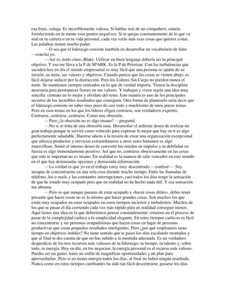 esa frase, colega. Es increíblemente valiosa. Si hablas mal de un compañero, estarás
fortaleciendo en tu mente esos puntos negativos. Si te quejas constantemente de lo que va
mal en tu carrera o en tu vida personal, cada vez verás más esas cosas que quieres evitar.
Las palabras tienen mucho poder.
—O sea que el liderazgo consiste también en desarrollar un vocabulario de líder
—concluí yo.
—Así es, tenlo claro, Blake. Utilizar un buen lenguaje debería ser tu principal
objetivo. Y eso me lleva a la P de SPARK. Es la P de Priorizar. Con las turbulencias que
sacuden hoy en día el mundo empresarial es muy fácil que una persona se aparte de su
misión, su meta, sus valores y objetivos. Cuando parece que las cosas se vienen abajo, es
fácil dejarse seducir por la distracción. Pero los Líderes Sin Cargo no pierden nunca el
norte. Se mantienen siempre centrados en lo que de verdad importa. Tienen la disciplina
necesaria para permanecer firmes en sus valores. Y trabajan y viven según una idea muy
sencilla: céntrate en lo mejor y olvídate del resto. Este mantra es uno de los principales
secretos de los increíbles resultados que consiguen. Otra forma de plantearlo sería decir que
el liderazgo consiste en saber muy poco de casi todo y muchísimo de unos pocos temas.
Pero en esos temas en los que los líderes eligen centrarse, son verdaderos expertos.
Centrarse, centrarse, centrarse. Como una obsesión.
—Pero ¿la obsesión no es algo insano? —pregunté.
—No si se trata de una obsesión sana. Desarrollar el ardiente deseo de realizar un
gran trabajo porque te servirá como vehículo para expresar lo mejor que hay en ti es algo
perfectamente saludable. Hacerse adicto a la misión de crear una organización excepcional
que ofrezca productos y servicios extraordinarios a otros seres humanos es algo
maravilloso. Sentir el intenso deseo de convertir tus miedos en impulso y tu debilidad en
fuerza es algo tremendamente positivo. Así que no, centrarse obsesivamente en las cosas
que más te importan no es insano. En realidad es la manera de salir vencedor en este mundo
en el que hay demasiadas opciones y demasiada información.
—La verdad es que yo en el trabajo estoy muy descentrado —confesé—. Soy
incapaz de concentrarme en una sola cosa durante mucho tiempo. Entre las llamadas de
teléfono, los e-mails y las constantes interrupciones, casi todos los días tengo la sensación
de que he estado muy ocupado pero que en realidad no he hecho nada útil. Y esa sensación
me abruma.
—Pero es que aunque pasaras de estar ocupado a «hacer cosas útiles», debes tener
presente que hacer cosas no es lo mismo que hacer grandes cosas. Son muchos los que
están muy ocupados en estar ocupados en estos tiempos inciertos y turbulentos. Muchos de
los que se pasan el día corriendo cada vez más rápido para en realidad conseguir menos.
Aquí tienes una idea en la que deberíamos pensar constantemente: estamos en el proceso de
pasar de la complejidad caótica a la simplicidad elegante. En estos tiempos caóticos es fácil
no concentrarse y ser personas ocupadísimas que hacen cosas en lugar de personas
productivas que crean pequeños resultados inteligentes. Pero ¿por qué empleamos tanto
tiempo en objetivos inútiles? No tiene sentido que te pases los días escalando montañas y
que al final te des cuenta de que no has subido a la montaña adecuada. Es un verdadero
desperdicio de los tres recursos más valiosos de tu liderazgo: tu tiempo, tu talento y, sobre
todo, tu energía. Hoy en día, en los negocios, la energía personal es el recurso más valioso.
Puedes ser un genio, tener un sinfín de magníficas oportunidades y un plan para
aprovecharlas. Pero si no tienes energía todos los días, al final no habrá ningún resultado.
Nunca como en estos tiempos cambiantes ha sido tan fácil descentrarse, pasarse los días
 