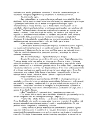 haciendo cosas inútiles, perderse en los detalles. Y eso acaba con nuestra energía. Es
mucho más inteligente ser productivo y concentrarse en resultados auténticos.
—Sí, tiene mucha lógica.
—Los mejores líderes se centran en las tareas realmente imprescindibles. Están
decididos a dedicar una concentración casi marcial a las mejores oportunidades y se niegan
a que ninguna otra cosa los desvíe. Tienen la disciplina necesaria para seguir
invariablemente su curso y decir no a todo lo demás. Debes conocer cuáles son tus
prioridades y hacerte con la disciplina y la inteligencia que te ayudará a prescindir de todo
lo demás. Ya sé que diciendo esto parezco un alto ejecutivo, pero no soy más que un tío
normal y corriente. Lo que pasa es que leo mucho y me encanta el gran juego de los
negocios. Se parece mucho a los deportes. Es de lo más emocionante. En fin, lo que te
estoy diciendo, Blake, es que tienes que pasar de la complejidad a la simplicidad
eliminando de tu jornada todas las actividades que no sean primordiales, de esa forma
podrás centrarte de una manera objetiva en las actividades que sí lo sean.
—Unas ideas muy sabias —comenté.
—Además de un montón de libros sobre negocios, he leído unas cuantas biografías.
Me encanta meterme en la mente de los grandes personajes de la Historia. Me he dado
cuenta de que el liderazgo y el éxito son como un código secreto que casi nadie conoce.
Todos los grandes hombres realizan las mismas prácticas, y yo consigo sus mismos
resultados imitándolos.
—Has descifrado el código —dije tras beber un poco de agua.
—Exacto. Recuerdo que una vez leí un libro sobre Miguel Ángel, el gran escultor.
Tenía una técnica genial para realizar sus obras maestras. Primero veía en el bloque de
mármol la versión perfecta de la escultura que había imaginado, y luego quitaba toda la
piedra sobrante. Esa es la misma idea que debes aplicar en tu trabajo como Líder Sin Cargo.
Ve quitando todo lo que sea trivial y así llegarás al núcleo de las cosas. Utiliza cada minuto
de tu tiempo para hacer solo aquello que te acercará al punto adonde quieres llegar. Haz
menos cosas pero mejores, Blake. Porque el que intenta conseguirlo todo, al final no
consigue nada. Céntrate. Céntrate. Céntrate. Céntrate —repitió con énfasis.
Y luego se apresuró a añadir:
—Te recomiendo que recuerdes la regla del 80/20: el ochenta por ciento de tus
resultados provienen del veinte por ciento de tus actividades. Debes conocer perfectamente,
con precisión, esas pocas y preciosas prácticas que generarán la inmensa mayoría de tus
resultados. Y luego debes convertirte en un experto en esas pocas tareas. Economiza al
máximo tus acciones y los resultados serán excepcionales. Los Líderes Sin Cargo jamás se
apartan de sus Vitales Básicas.
—¿Las Vitales Básicas? —pregunté, aquel concepto era nuevo para mí.
—Tus Vitales Básicas son las pocas actividades primordiales que tienen el poder de
llevarte a tu propia cima del liderazgo en tu trabajo —explicó Ty.
—Y en tu vida —añadió Tommy—. Las dos cosas están íntimamente ligadas.
Como dijo Gandhi: «Un hombre no puede actuar con acierto en un nivel de su vida si está
ocupado actuando desacertadamente en otro. La vida es un todo indivisible». Tu vida
personal influirá siempre en tu vida laboral y viceversa.
—Tommy tiene razón, Blake. Al final de esta jornada habrás aprendido algunas
ideas muy poderosas sobre el equilibrio de la vida, pero de momento te animo a que
concentres toda tu atención en esas pocas acciones que te acercarán a tus prioridades más
esenciales. Si trabajas de esa manera, tus días de estrés y complejidad se convertirán en
 