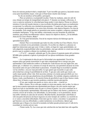 horas de máxima productividad y simplicidad. Y por increíble que parezca, haciendo menos
cosas pero haciéndolas mejor, verás que al final tienes mucho más tiempo.
Ty dio un mordisco al bocadillo y prosiguió.
—Para ser prácticos, te propondré un plan. Todas las mañanas, antes de salir de
casa, tómate un tiempo de tranquilidad solo para ti. Y durante ese tiempo, reflexiona. A
veces es preciso aminorar la velocidad para luego poder ir más deprisa. Pensar en silencio
mientras el resto del mundo duerme es una excelente disciplina para lograr un rendimiento
excepcional. La reflexión crea claridad de pensamiento. Y cuanto más claro tengas cuáles
son tus mejores oportunidades y tus actos más eficientes, más deprisa llegarás a la cima de
tus montañas. Esta simple práctica te permitirá estar menos ocupado y empezar a producir
resultados inteligentes. Y hay otro hábito, relacionado con este momento de reflexión
matutina, que resulta increíblemente valioso: marcar los objetivos diarios. ¿Te ha hablado
Anna de los Cinco Diarios, Blake?
—Sí. Una gran herramienta. Una de las mejores tácticas de liderazgo que he
aprendido hasta ahora.
—Genial. Pues te recomiendo que todos los días escribas tus Cinco Diarios. Eso te
ayudará a centrarte en tus prioridades esenciales. Si escribes tus objetivos y plasmas en
papel tus intenciones para que sean vívidas y reales, en lugar de vagas generalidades, no
solo adquirirás responsabilidad sobre tus prioridades, sino que además se creará una energía
positiva que te ayudará a obtener tus resultados más deprisa.
—¿Y la A? —pregunté, sabiendo que Ty iba a pasar al siguiente punto del acrónimo
SPARK para ayudarme a aplicar el principio de Las épocas turbulentas crean grandes
líderes.
—La A representa la idea de que la Adversidad crea oportunidad. Una de las
mejores ideas que puedo transmitirte es que todo contratiempo lleva consigo una gran
oportunidad. Cada maldición conlleva su bendición. Cada fracaso nos trae algún don, una
puerta que, si sabemos ver y tenemos el coraje de atravesar, nos permitirá alcanzar un éxito
inexistente antes de que la dificultad se presentara. «Cuando llega la oscuridad se pueden
ver las estrellas», reza un viejo proverbio. Lo que quiero que recuerdes es que cada
adversidad trae consigo la posibilidad de un bien. Y que por cada sueño que muere, un
sueño mejor puede cobrar vida. Solo necesitas entrenar a tu mente para percibirlo así. Los
problemas no son más que plataformas de posibilidades. En realidad, ninguna condición es
buena o mala, sencillamente es. Es nuestra forma de percibirla lo que la hace buena o mala.
Ahora bien, lo bueno es que nosotros podemos controlar nuestra percepción.
—O sea, que cuando una puerta se cierra, otra se abre —concluí yo.
—Más o menos. No es solo que cuando se cierra una puerta, otra se abre. La idea es
que la nueva puerta representa una oportunidad para llegar a un sitio mucho mejor que
aquel en el que te encontrabas antes de que se cerrara la puerta. Las crisis contienen en sí
mismas excepcionales oportunidades. Recuerda que los líderes más fuertes y poderosos se
crearon a través de la lucha y las dificultades. La adversidad, si se lo permitimos, desata
una noble valentía en cada uno de nosotros. Resultar herido, desanimado o derribado es
solo una parte del proceso de hacer negocios en estos tiempos de cambios. La cuestión no
es si vamos a encontrar dificultades. Está claro que las vamos a encontrar. La pregunta es
qué haremos con esas dificultades y cuánto tardaremos en recobrarnos. Quiero que
entiendas que si llegas a la cima de la montaña sin haber pasado primero por el valle de la
oscuridad, tu victoria será en vano.
—Tienes razón, Ty. Las cosas que más satisfacción me han dado han sido aquellas
 