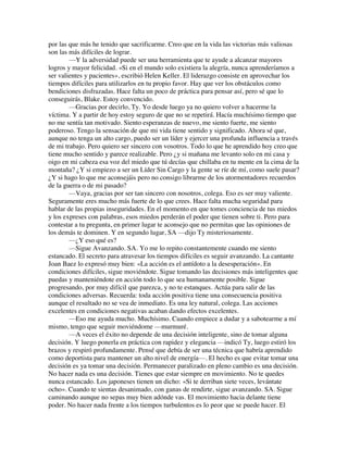 por las que más he tenido que sacrificarme. Creo que en la vida las victorias más valiosas
son las más difíciles de lograr.
—Y la adversidad puede ser una herramienta que te ayude a alcanzar mayores
logros y mayor felicidad. «Si en el mundo solo existiera la alegría, nunca aprenderíamos a
ser valientes y pacientes», escribió Helen Keller. El liderazgo consiste en aprovechar los
tiempos difíciles para utilizarlos en tu propio favor. Hay que ver los obstáculos como
bendiciones disfrazadas. Hace falta un poco de práctica para pensar así, pero sé que lo
conseguirás, Blake. Estoy convencido.
—Gracias por decirlo, Ty. Yo desde luego ya no quiero volver a hacerme la
víctima. Y a partir de hoy estoy seguro de que no se repetirá. Hacía muchísimo tiempo que
no me sentía tan motivado. Siento esperanzas de nuevo, me siento fuerte, me siento
poderoso. Tengo la sensación de que mi vida tiene sentido y significado. Ahora sé que,
aunque no tenga un alto cargo, puedo ser un líder y ejercer una profunda influencia a través
de mi trabajo. Pero quiero ser sincero con vosotros. Todo lo que he aprendido hoy creo que
tiene mucho sentido y parece realizable. Pero ¿y si mañana me levanto solo en mi casa y
oigo en mi cabeza esa voz del miedo que tú decías que chillaba en tu mente en la cima de la
montaña? ¿Y si empiezo a ser un Líder Sin Cargo y la gente se ríe de mí, como suele pasar?
¿Y si hago lo que me aconsejáis pero no consigo librarme de los atormentadores recuerdos
de la guerra o de mi pasado?
—Vaya, gracias por ser tan sincero con nosotros, colega. Eso es ser muy valiente.
Seguramente eres mucho más fuerte de lo que crees. Hace falta mucha seguridad para
hablar de las propias inseguridades. En el momento en que tomes conciencia de tus miedos
y los expreses con palabras, esos miedos perderán el poder que tienen sobre ti. Pero para
contestar a tu pregunta, en primer lugar te aconsejo que no permitas que las opiniones de
los demás te dominen. Y en segundo lugar, SA —dijo Ty misteriosamente.
—¿Y eso qué es?
—Sigue Avanzando. SA. Yo me lo repito constantemente cuando me siento
estancado. El secreto para atravesar los tiempos difíciles es seguir avanzando. La cantante
Joan Baez lo expresó muy bien: «La acción es el antídoto a la desesperación». En
condiciones difíciles, sigue moviéndote. Sigue tomando las decisiones más inteligentes que
puedas y manteniéndote en acción todo lo que sea humanamente posible. Sigue
progresando, por muy difícil que parezca, y no te estanques. Actúa para salir de las
condiciones adversas. Recuerda: toda acción positiva tiene una consecuencia positiva
aunque el resultado no se vea de inmediato. Es una ley natural, colega. Las acciones
excelentes en condiciones negativas acaban dando efectos excelentes.
—Eso me ayuda mucho. Muchísimo. Cuando empiece a dudar y a sabotearme a mí
mismo, tengo que seguir moviéndome —murmuré.
—A veces el éxito no depende de una decisión inteligente, sino de tomar alguna
decisión. Y luego ponerla en práctica con rapidez y elegancia —indicó Ty, luego estiró los
brazos y respiró profundamente. Pensé que debía de ser una técnica que habría aprendido
como deportista para mantener un alto nivel de energía—. El hecho es que evitar tomar una
decisión es ya tomar una decisión. Permanecer paralizado en pleno cambio es una decisión.
No hacer nada es una decisión. Tienes que estar siempre en movimiento. No te quedes
nunca estancado. Los japoneses tienen un dicho: «Si te derriban siete veces, levántate
ocho». Cuando te sientas desanimado, con ganas de rendirte, sigue avanzando. SA. Sigue
caminando aunque no sepas muy bien adónde vas. El movimiento hacia delante tiene
poder. No hacer nada frente a los tiempos turbulentos es lo peor que se puede hacer. El
 