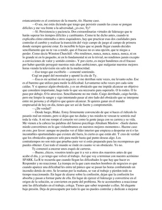estancamiento es el comienzo de la muerte, tío. Hazme caso.
—O sea, me estás diciendo que tengo que persistir cuando las cosas se pongan
difíciles y me vea frente a la adversidad, ¿es eso, Ty?
—Sí. Persistencia y paciencia. Dos extraordinarias virtudes de liderazgo que te
harán superar los tiempos difíciles y cambiantes. Como te he dicho antes, cuando te
explicaba cómo entrenaba a otros esquiadores, hay que practicar esas dos cualidades para
controlar el cambio y realizar la transición del viejo campo de juego al campo de primera
donde siempre quisiste estar. Es increíble lo lejos que se puede llegar cuando decides
sencillamente que no te vas a rendir, que el fracaso no es una opción, que te niegas a
perder. Como decía Winston Churchill: «No rendirnos, nunca, nunca, nunca, nunca, ni en
lo grande ni en lo pequeño, ni en lo fundamental ni en lo trivial, no rendirnos jamás excepto
a convicciones de valor y sentido común». Y por cierto, es mejor hundirnos en el fracaso
por haber querido perseguir nuestras más altas ambiciones, que malgastar nuestras mejores
horas viendo la televisión sin salir de la mediocridad.
—Eso tengo que escribirlo —comenté sonriendo.
Cogí un papel del mostrador y apunté la cita de Ty.
—Esa es mi actitud en mi negocio: si me derriban siete veces, me levanto ocho. Ese
es el baremo que utilizo para medir la dificultad. Levantarme ocho veces por cada siete
caídas. Y si aparece algún obstáculo, y es un obstáculo que me impide alcanzar un objetivo
que considero importante, hago todo lo que sea necesario para superarlo. O lo rodeo. O lo
paso por debajo. O lo atravieso. Sencillamente no me rindo. Caigo derribado, caigo herido,
pero me limpio la sangre y sigo intentando pasar al otro lado del obstáculo que se interpone
entre mi persona y el objetivo que quiero alcanzar. Si quieres ganar en el mundo
empresarial de hoy en día, tienes que ser así de fuerte y comprometido.
—¿De verdad?
—Desde luego, Blake. Estoy firmemente convencido de que si haces el ridículo lo
pasarás mal un minuto, pero si dejas que tus dudas y tus miedos te venzan te sentirás mal
toda la vida. A mí me rompe el corazón ver como la gente juega con su carrera y su vida.
Me vienen a la cabeza las palabras del famoso psicólogo Abraham Maslow: «Suele darnos
miedo convertirnos en lo que vislumbramos en nuestros mejores momentos». Hazme caso
en esto, por favor: aunque no puedas ver el líder interior que empieza a despertar en ti o las
incontables oportunidades que existen ahí fuera, lo cierto es que están ahí. Y creo de verdad
que los obstáculos aparecen solo para medir hasta qué punto deseas algo. Los
contratiempos no son más que pruebas para ver si estás preparado para las recompensas que
puedes obtener. Casi todo el mundo se rinde en cuanto ve un obstáculo. Yo no.
Ty comenzó a encerar unos esquís de carreras.
—Bueno, chicos, vosotros tenéis que ir a ver a otros dos maestros antes de que
acabe el día, y yo tengo que volver al trabajo. Así que voy a terminar con nuestro acrónimo
SPARK. La R te recuerda que cuando llegan las dificultades lo que hay que hacer es
Responder y no reaccionar. La trampa en la que caen muchos hombres de negocios es que
cuando aparece una dificultad les entra tal pánico que se pasan las horas combatiendo un
incendio detrás de otro. Se levantan por la mañana, se van al trabajo y pierden todo su
tiempo reaccionando. En lugar de alzarse sobre la confusión, dejan que la confusión los
absorba y pasan a formar parte de ella. En lugar de ejercer el liderazgo y convertirse en el
origen de la solución, se convierten en parte del problema. No te acostumbres a reaccionar
ante las dificultades en el trabajo, colega. Tienes que saber responder a ellas. Sé elegante
bajo presión. Deja de preocuparte por todo lo que no puedes controlar y dedícate a mejorar
 