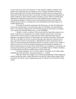 lo que sí está en tus manos. Ten iniciativa. Y tener iniciativa significa solamente ser la
persona de tu equipo que pone en marcha las cosas. Consigue resultados mientras los
demás esperan que otros los dirijan. Recuerda que las mejores horas de todo gran líder
transcurren cuando todo parece que se desmorona. En lugar de quedarse paralizado por el
miedo, mantiene la calma, actúa de manera excelente y le da la vuelta a la tortilla. Estoy
hablando de un dinamismo de primera clase. Estoy hablando de puro impulso y de la
capacidad para bloquear el ruido en esta era de abrumadoras distracciones. Recuerda
siempre que la iniciativa y el trabajo duro son el calentamiento previo para llegar a esa
cumbre llamada éxito.
—En el ejército aprendí la importancia del dinamismo y el valor del trabajo duro.
Cuanto más esfuerzo ponía y más practicaba lo que nos enseñaban en el entrenamiento
básico, más mejoraba. Supongo que es fácil olvidar que para ser muy bueno en cualquier
cosa, tenemos que dedicarle tiempo. Oye, ¿y la K de SPARK?
—«Kudos», es decir, «ensalzar». Para ser un Líder Sin Cargo debes inspirar a los
demás, animarlos en un mundo que casi siempre celebra las peores cosas. Tienes que
arrojar una luz sobre los demás. La gente necesita sentirse apreciada incluso por las
pequeñas cosas que hacen frente a la adversidad o los momentos estresantes. Cada día del
resto de tu vida debes ser uno de esos pocos individuos que animan los esfuerzos de los
otros, que busca lo bueno en las personas y aplaude hasta el menor acto positivo de los
demás. Casi todos piensan que el liderazgo consiste en corregir y criticar a otros cuando se
equivocan. Pero no es cierto. El auténtico liderazgo consiste también en aplaudir a los
demás cuando hacen las cosas bien. Pero cuando alabes a tus compañeros, recuerda que son
muy pocas las personas que saben qué hacer con un cumplido sincero. Aunque tu alabanza
no sea del todo bien recibida, no significa que no debas expresarla.
—Excelente argumento, Ty. A veces he caído en esa trampa: me he callado algún
cumplido por miedo al rechazo. Tengo que superar eso —confesé.
—Muy bien, Blake. En cualquier caso, celebra apasionadamente el buen trabajo que
realicen las personas que te rodean. Reconoce la excelencia. Alaba el buen trabajo. Honra
la maestría. No esperes a que tu mánager haga todo eso. Hazlo tú. ¡Sé un Líder Sin Cargo,
colega!
 