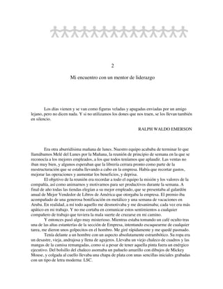 2
Mi encuentro con un mentor de liderazgo
Los días vienen y se van como figuras veladas y apagadas enviadas por un amigo
lejano, pero no dicen nada. Y si no utilizamos los dones que nos traen, se los llevan también
en silencio.
RALPH WALDO EMERSON
Era otra aburridísima mañana de lunes. Nuestro equipo acababa de terminar lo que
llamábamos Melé del Lunes por la Mañana, la reunión de principio de semana en la que se
reconocía a los mejores empleados, a los que todos teníamos que aplaudir. Las ventas no
iban muy bien, y algunos esperaban que la librería cerrara pronto como parte de la
reestructuración que se estaba llevando a cabo en la empresa. Había que recortar gastos,
mejorar las operaciones y aumentar los beneficios, y deprisa.
El objetivo de la reunión era recordar a todo el equipo la misión y los valores de la
compañía, así como animarnos y motivarnos para ser productivos durante la semana. A
final de año todas las tiendas elegían a su mejor empleado, que se presentaba al galardón
anual de Mejor Vendedor de Libros de América que otorgaba la empresa. El premio iba
acompañado de una generosa bonificación en metálico y una semana de vacaciones en
Aruba. En realidad, a mí todo aquello me desmotivaba y me desanimaba; cada vez era más
apático en mi trabajo. Y no me cortaba en comunicar estos sentimientos a cualquier
compañero de trabajo que tuviera la mala suerte de cruzarse en mi camino.
Y entonces pasó algo muy misterioso. Mientras estaba tomando un café oculto tras
una de las altas estanterías de la sección de Empresa, intentando escaquearme de cualquier
tarea, me dieron unos golpecitos en el hombro. Me giré rápidamente y me quedé pasmado.
Tenía delante a un hombre con un aspecto absolutamente estrambótico. Su ropa era
un desastre, vieja, andrajosa y llena de agujeros. Llevaba un viejo chaleco de cuadros y las
mangas de la camisa remangadas, como si a pesar de tener aquella pinta fuera un enérgico
ejecutivo. Del bolsillo del chaleco asomaba un pañuelo amarillo con dibujos de Mickey
Mouse, y colgada al cuello llevaba una chapa de plata con unas sencillas iniciales grabadas
con un tipo de letra moderna: LSC.
 