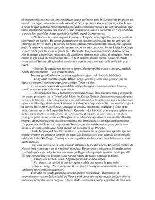 el mundo podía utilizar las cinco prácticas de ese acrónimo para brillar con luz propia en un
mundo en el que impera demasiada oscuridad. Yo expresé mi sincera preocupación de que
a pesar de que ya había experimentado profundos cambios gracias a las conversaciones que
había mantenido con mis dos maestros, me preocupaba volver a recaer en los viejos hábitos
y perder los increíbles dones que había recibido aquel día tan inusual.
—No fracasarás —me aseguró Tommy—. Empieza con pequeños pasos y pronto se
convertirán en hábitos. Es como adentrarte por un sendero del bosque que no conoces. Al
principio no lo ves claro y te sientes un poco perdido, pero cuanto más andas, más a gusto
estás. Y pronto te sentirás capaz de recorrerlo con los ojos cerrados. Ser un Líder Sin Cargo
se convertirá para ti en una segunda piel. Recuerda: los pequeños cambios diarios llevan
con el tiempo a increíbles resultados. El cambio es siempre más difícil al principio. Pero lo
bueno es que cada vez resulta más fácil. Y tú te sentirás mucho mejor, Blake el Grande
—me animó Tommy, dirigiéndose a mí con el apodo que Anna me había dedicado en el
hotel.
—Gracias. Te agradezco mucho tu apoyo. Siempre podré contar contigo, ¿verdad?
Ahora eres mi mentor —dije con confianza.
Tommy guardó silencio mientras seguíamos avanzando hacia la biblioteca.
—Te ayudaré mientras pueda, Blake. Tengo setenta y siete años y no sé qué me
depara el futuro. Pero no te preocupes, amigo. Todo irá bien.
Yo no estaba seguro de cómo debía interpretar aquel comentario, pero Tommy
sonrió de nuevo y no le di más importancia.
—Dos reuniones más y habremos terminado, Blake. Dos maestros más y conocerás
los cuatro principios de la filosofía del Líder Sin Cargo. Estarás plenamente preparado para
volver a la librería y a tu vida personal con la información y las prácticas que necesitas para
ejercer tu liderazgo al máximo. Y cuando tu trabajo sea de primera clase, no solo despegará
tu carrera en Bright Mind Books, sino que te sentirás mucho más realizado y feliz en tu
vida. Esto me recuerda lo que dijo John F. Kennedy: «La felicidad consiste en el pleno uso
de tus capacidades a su máximo nivel». Por cierto, el maestro al que vamos a ver ahora
pasó gran parte de su carrera en Shanghai. Era el director ejecutivo de una multimillonaria
empresa de tecnología con más de veinticinco mil empleados. Es un tipo inteligentísimo.
Un poco como tú, la verdad —comentó Tommy con una sonrisa mientras se ponía unas
gafas de cristales azules que había sacado de la guantera del Porsche.
Desde luego aquel hombre era único. Genuinamente original. Yo esperaba que nos
mantuviéramos en contacto después de aquel día. Estaba claro que, además de un modelo
estelar de Líder Sin Cargo, Tommy era un magnífico ser humano. Hacía falta mucha más
gente como él.
Eran casi las tres de la tarde cuando subíamos la escalera de la Biblioteca Pública de
Nueva York y entramos en el vestíbulo principal. Recorrimos a toda prisa los majestuosos
pasillos bajo los elevados techos, ansiosos por llegar a la siguiente reunión. Sentí paz allí.
No solo porque iba con Tommy, sino porque estaba de nuevo rodeado de libros.
—Vamos a la azotea, Blake. Seguro que no has estado nunca.
—No, nunca. La verdad es que ni siquiera sabía que valiera la pena subir.
—Pues sí, amigo. Ya verás como sí —replicó Tommy misteriosamente mientras
subíamos en el lentísimo ascensor.
Y al salir me quedé pasmado, absolutamente maravillado. Dominando el
impresionante paisaje de la ciudad de Nueva York, una enorme terraza de piedra cubierta
por un espectacular jardín colgante. Flores de deslumbrantes colores, muchas de ellas con
 