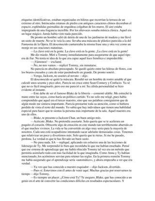 etiquetas identificativas, estaban organizadas en hileras que recorrían la terraza de un
extremo al otro. Intrincadas estatuas de piedra con antiguos caracteres chinos decoraban el
espacio, espléndidas guirnaldas de orquídeas colgaban de los muros. El aire estaba
impregnado de una fragancia increíble. Por los altavoces sonaba música clásica. Aquel era
un lugar mágico. Jamás había visto nada parecido.
De pronto un hombre salió de detrás de una de las jardineras de madera y me llevé
un susto de muerte. No se le veía la cara: llevaba una máscara de plástico parecida a la del
Fantasma de la Ópera. El desconocido canturreaba la misma frase una y otra vez como un
monje en sus oraciones matutinas.
—La clave está en la gente. La clave está en la gente. ¡La clave está en la gente!
Me dio miedo. Miré a Tommy inmediatamente para asegurarme de que aquel tipo
era de fiar. No tenía ni idea de lo que era capaz aquel loco frenético e impredecible.
—¡Vámonos! —exclamé.
—No, no nos vamos —replicó Tommy, sin inmutarse.
No parecía en absoluto preocupado. Se quedó quieto entre las hileras de flores, con
los brazos cruzados y cara de estar pasándoselo en grande. De pronto sonrió.
—Venga, Jackson, no asustes al novato —dijo.
El desconocido se quitó la máscara. Resultó ser un hombre de rostro amable al que
calculé unos sesenta y pico años. Parecía un cruce entre Sean Connery y Confucio. Ya sé
que no es fácil imaginarlo, pero eso me pareció a mí. Su cálida personalidad se hizo
evidente al instante.
—Este debe de ser el famoso Blake de la librería —comentó afable. Me estrechó la
mano entre las suyas, como haría un político curtido. Yo no solo me relajé, pues había
comprendido que aquel era el tercer maestro, sino que sus palabras consiguieron que de
algún modo me sintiera importante. Parecía prestarme toda su atención, como si hubiera
perdido de vista el resto del mundo. Yo sabía que hay individuos que tienen una habilidad
especial para hacer que te sientas la persona más importante de la sala. Aquel maestro era
uno de ellos.
—Blake, te presento a Jackson Chan, un buen amigo mío.
—Acércate, Blake. No pretendía asustarte. Solo quería que se te acelerara un
poquito el corazón. Ofrecerte algo de emoción en este mundo tan terriblemente aburrido en
el que muchos vivimos. La vida se ha convertido en algo muy serio para la mayoría de
nosotros. Cada uno está ocupadísimo intentando sacar adelante demasiadas cosas. Tenemos
que relativizar un poco y divertirnos más. Solo quería que te rieras. Si me he pasado,
perdona. La verdad es que te has llevado un buen susto.
—No pasa nada. SA —repliqué, aplicando sin esfuerzo una de las lecciones de
liderazgo de Ty. Me sorprendió lo bien que recordaba lo que me habían enseñado. Pensé
que ese sistema de aprendizaje que me había ofrecido Tommy tal vez era un método que
permitía asimilarlo todo con más facilidad de la que imaginaba. Como Anna y Ty habían
mencionado, los acrónimos servían para retener las reglas. En la primera reunión Tommy
me había asegurado que el aprendizaje sería «automático», y ahora empezaba a ver que era
verdad.
—Ya veo que has conocido a nuestro esquiador —dijo Jackson, divertido.
—Pues sí. Estuvimos con él antes de venir aquí. Muchas gracias por reservarnos tu
tiempo —dijo Tommy.
—Es siempre un placer. ¿Cómo está Ty? Te aseguro, Blake, que has conocido a un
genio en el arte de convertir las condiciones difíciles en resultados espectaculares. Y
 