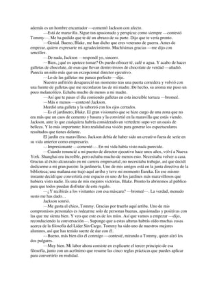 además es un hombre encantador —comentó Jackson con afecto.
—Está de maravilla. Sigue tan apasionado y perspicaz como siempre —contestó
Tommy—. Me ha pedido que te dé un abrazo de su parte. Dijo que te vería pronto.
—Genial. Bueno, Blake, me han dicho que eres veterano de guerra. Antes de
empezar, quiero expresarte mi agradecimiento. Muchísimas gracias —me dijo con
sencillez.
—De nada, Jackson —respondí yo, sincero.
—Bien, ¿qué os apetece tomar? Os puedo ofrecer té, café o agua. Y acabo de hacer
galletas de chocolate, de esas que llevan dentro trozos de chocolate de verdad —añadió.
Parecía un niño más que un excepcional director ejecutivo.
—Lo de las galletas me parece perfecto —dije.
Nuestro anfitrión desapareció un momento tras una puerta corredera y volvió con
una fuente de galletas que me recordaron las de mi madre. De hecho, su aroma me puso un
poco melancólico. Echaba mucho de menos a mi madre.
—Así que te pasas el día comiendo galletas en esta increíble terraza —bromeé.
—Más o menos —contestó Jackson.
Mordió una galleta y la saboreó con los ojos cerrados.
—Es el jardinero, Blake. El gran visionario que se hizo cargo de una zona que no
era más que un caos de cemento y basura y la convirtió en la maravilla que estás viendo.
Jackson, ante lo que cualquiera habría considerado un vertedero supo ver un oasis de
belleza. Y lo más importante: hizo realidad esa visión para generar los espectaculares
resultados que tienes delante.
El jardín era maravilloso. Jackson debía de haber sido un creativo fuera de serie en
su vida anterior como empresario.
—Impresionante —comenté—. En mi vida había visto nada parecido.
—Cuando renuncié a mi puesto de director ejecutivo hace unos años, volví a Nueva
York. Shanghai era increíble, pero echaba mucho de menos esto. Necesitaba volver a casa.
Gracias al éxito alcanzado en mi carrera empresarial, no necesitaba trabajar, así que decidí
dedicarme a mi gran pasión: la jardinería. Uno de mis amigos está en la junta directiva de la
biblioteca; una mañana me trajo aquí arriba y tuve mi momento Eureka. En ese mismo
instante decidí que convertiría este espacio en uno de los jardines más maravillosos que
hubiera visto nadie. Es una de mis mejores victorias, Blake. Pronto lo abriremos al público
para que todos puedan disfrutar de este regalo.
—¿Y recibirás a los visitantes con esa máscara? —bromeé—. La verdad, menudo
susto me has dado…
Jackson sonrió.
—Me gusta el chico, Tommy. Gracias por traerlo aquí arriba. Uno de mis
compromisos personales es rodearme solo de personas buenas, apasionadas y positivas con
las que me sienta bien. Y veo que este es de los míos. Así que vamos a empezar —dijo,
reconduciendo la conversación—. Supongo que a estas alturas habrás oído muchas cosas
acerca de la filosofía del Líder Sin Cargo. Tommy ha sido uno de nuestros mejores
alumnos, así que has tenido suerte de dar con él.
—Bueno, más bien dio él conmigo —contesté, mirando a Tommy, quien alzó los
dos pulgares.
—Muy bien. Mi labor ahora consiste en explicarte el tercer principio de esa
filosofía, junto con un acrónimo que resume las cinco reglas prácticas que puedes aplicar
para convertirlo en realidad.
 