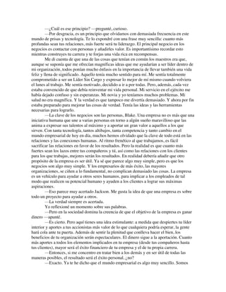 —¿Cuál es ese principio? —pregunté, curioso.
—Por desgracia, es un principio que olvidamos con demasiada frecuencia en este
mundo de prisas y tecnología. Te lo expondré con una frase muy sencilla: cuanto más
profundas sean tus relaciones, más fuerte será tu liderazgo. El principal negocio en los
negocios es contactar con personas y añadirles valor. Es importantísimo recordar esto
mientras construyes tu carrera y te forjas una vida rica en recompensas.
Me di cuenta de que una de las cosas que tenían en común los maestros era que,
aunque se suponía que me ofrecían magníficas ideas que me ayudarían a ser líder dentro de
mi organización, todos ponían mucho énfasis en la importancia de llevar también una vida
feliz y llena de significado. Aquello tenía mucho sentido para mí. Me sentía totalmente
comprometido a ser un Líder Sin Cargo y expresar lo mejor de mí mismo cuando volviera
el lunes al trabajo. Me sentía motivado, decidido a ir a por todas. Pero, además, cada vez
estaba convencido de que debía reinventar mi vida personal. Mi servicio en el ejército me
había dejado confuso y sin esperanzas. Mi novia y yo teníamos muchos problemas. Mi
salud no era magnífica. Y la verdad es que tampoco me divertía demasiado. Y ahora por fin
estaba preparado para mejorar las cosas de verdad. Tenía las ideas y las herramientas
necesarias para lograrlo.
—La clave de los negocios son las personas, Blake. Una empresa no es más que una
iniciativa humana que une a varias personas en torno a algún sueño maravilloso que las
anima a expresar sus talentos al máximo y a aportar un gran valor a aquellos a los que
sirven. Con tanta tecnología, tantos altibajos, tanta competencia y tanto cambio en el
mundo empresarial de hoy en día, muchos hemos olvidado que la clave de todo está en las
relaciones y las conexiones humanas. Al ritmo frenético al que trabajamos, es fácil
sacrificar las relaciones en favor de los resultados. Pero la realidad es que cuanto más
fuertes sean los lazos entre tus compañeros y tú, así como las relaciones con los clientes
para los que trabajas, mejores serán los resultados. En realidad debería añadir que otro
propósito de la empresa es ser útil. Ya sé que parece algo muy simple, pero es que los
negocios son algo muy simple. Y los empresarios de más éxito, las mayores
organizaciones, se ciñen a lo fundamental, no complican demasiado las cosas. La empresa
es un vehículo para ayudar a otros seres humanos, para implicar a los empleados de tal
modo que realicen su potencial humano y ayuden a los clientes a lograr sus máximas
aspiraciones.
—Eso parece muy acertado Jackson. Me gusta la idea de que una empresa es sobre
todo un proyecto para ayudar a otros.
—La verdad siempre es acertada.
Yo reflexioné un momento sobre sus palabras.
—Pero en la sociedad domina la creencia de que el objetivo de la empresa es ganar
dinero —apunté.
—Es cierto. Pero aquí tienes una idea estimulante: a medida que despiertes tu líder
interior y aportes a tus accionistas más valor de lo que cualquiera podría esperar, la gente
hará cola ante tu puerta. Además de sentir la plenitud que conlleva hacer el bien, los
beneficios de tu organización serán espectaculares. El dinero sigue a la aportación. Cuanto
más aportes a todos los elementos implicados en tu empresa (desde tus compañeros hasta
tus clientes), mayor será el éxito financiero de tu empresa y el de tu propia carrera.
—Entonces, si me concentro en tratar bien a los demás y en ser útil de todas las
maneras posibles, el resultado será el éxito personal, ¿no?
—Exacto. Ya te he dicho que el mundo empresarial es algo muy sencillo. Somos
 