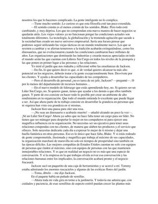nosotros los que lo hacemos complicado. La gente inteligente no lo complica.
—Tiene mucho sentido. Lo curioso es que esta filosofía esté tan poco extendida.
—El sentido común es el menos común de los sentidos, Blake. Pero todo está
cambiando, y muy deprisa. Los que no comprendan esta nueva manera de hacer negocios se
quedarán atrás. Los viejos valores ya no funcionan porque las condiciones actuales son
totalmente diferentes. La tecnología, la globalización y la tremenda agitación que sacude a
la sociedad han creado un nuevo universo empresarial. Sería una locura pensar que
podemos seguir utilizando las viejas tácticas en un mundo totalmente nuevo. Los que se
resisten a cambiar y se aferran temerosos a la tradición acabarán extinguiéndose, como los
dinosaurios, que no evolucionaron cuando las condiciones cambiaron hace millones de
años. Las organizaciones que dominarán las industrias y crearán marcas apreciadas en todo
el mundo serán las que cuentan con Líderes Sin Cargo en todos los niveles de la jerarquía y
las que ponen en primer lugar a las personas y las relaciones.
Yo miré el jardín que nos rodeaba y reflexioné sobre las enseñanzas de Jackson.
—En fin, lo que quiero decir es que, si de verdad quieres alcanzar tu más alto
potencial en los negocios, deberás tratar a la gente excepcionalmente bien. Desvívete por
tus clientes. Y ayuda a desarrollar las capacidades de tus compañeros.
—Pero el desarrollo de personal ¿no es tarea de mi jefe, Jackson? —pregunté—. O
por lo menos del departamento de recursos humanos…
—En el nuevo modelo de liderazgo que estás aprendiendo hoy, no. Si quieres ser un
Líder Sin Cargo, no. Si quieres ganar, tienes que ayudar a los demás a que ellos también
ganen. Y parte de eso consiste en hacer todo lo posible por crear un ambiente de alto
rendimiento en tu organización. Que todo el mundo entienda lo excelente que puede llegar
a ser. Así que ahora parte de tu trabajo consiste en desarrollar la grandeza en personas que
ni siquiera han visto esa grandeza en sí mismas.
Jackson hizo una pausa para oler una rosa.
—¡No seas un dinosaurio o acabarás muerto! —añadió alzando un poco la voz—.
¡Sé un Líder Sin Cargo! Ahora ya sabes que no hace falta tener un cargo para ser líder. No
tienes que ser mánager para despertar lo mejor en tus compañeros ni para ejercer una
magnífica influencia en tu organización. No necesitas ser un ejecutivo para tener unas
relaciones estupendas con tus clientes, de manera que alaben tus productos y el servicio que
ofreces. Solo necesitas dedicarte cada día a expresar lo mejor de ti mismo y dejar una
huella fantástica en otras personas. Eso es lo único que hace falta, Blake. Y si estás rodeado
de gente comprometida, ilusionada y magnífica que trabaja al máximo de sus capacidades,
tu organización marchará de maravilla no solo en tiempos de prosperidad sino también en
las épocas difíciles. Las mejores compañías de Estados Unidos cuentan no solo con equipos
de personas que rinden al máximo, sino con equipos de personas con las que mantienen
inmejorables relaciones. Y es que en realidad un negocio no es más que una especie de
conversación. Y si la empresa en la que trabajas olvida avivar esa conversación y las
relaciones humanas entre los implicados, la conversación acabará pronto y el negocio
fracasará.
Jackson sacó un paquetito de una caja de herramientas y se acercó a mí. Tommy
estaba admirando los enormes rascacielos y algunas de las exóticas flores del jardín.
—Toma, ábrelo —me dijo Jackson.
En el paquete había un puñado de semillas.
—Ahora toda mi vida gira en torno a la jardinería. Y todavía me admira que, con
cuidados y paciencia, de esas semillitas de aspecto estéril puedan crecer las plantas más
 