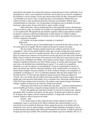 maravillosas del mundo. Esa misma idea subyace al principio que te estoy explicando. Si tu
prioridad en la vida es crear magníficas relaciones con la gente (ya sea con los compañeros
de la librería o con los clientes con los que interaccionas todos los días), alcanzarás el éxito
y la felicidad en tu carrera. Pero, al igual que pasa con la jardinería, deberás hacer un
esfuerzo enorme y tener muchísima paciencia. Para que me entiendas, deberás regar
constantemente tus relaciones. Las excepcionales recompensas que no tardarás en recibir
harán que valga la pena. Como suele decirse: quien siembra, recoge.
—Muy interesante. Ahora entiendo que llevo años poniendo excusas. Pensaba que,
como no tenía un cargo, no contaba con el poder ni la autoridad para dar forma a mi equipo
o a mi organización. Me quejaba de que bastante ocupado estaba ya para además ayudar a
los demás a expresar su liderazgo despertando su líder interior. Le echaba la culpa a
cualquier cosa, en lugar de ponerme en marcha y hacer todo lo que pudiera. Era una triste
víctima, estancada y fracasada.
—¿Y la gente con la que trabajas te animaba y te apoyaba?
Reflexioné.
—No, la verdad es que no. En realidad tengo la sensación de que allí no encajo. No
me siento parte de un equipo. Me da la impresión de que no conecto con nadie.
—No me extraña. No haces ningún esfuerzo por cuidar tu relación con tus
compañeros. Antes de hoy podías haberme dicho que no tenías tiempo para crear mejores
relaciones con ellos, que no te lo podías permitir. Pero lo que no puedes permitirte es no
hacer un esfuerzo por conectar con las personas con las que pasas casi todo el día. Piénsalo,
Blake. Pasas la mayoría de las horas de la mayoría de los días de la mayoría de los años de
tu vida con tus compañeros de trabajo. ¿No te parece sensato llegar a conocerlos bien y
mantener magníficas relaciones con ellos? Harás amigos, te sentirás parte del grupo, sabrás
que tienes a tu alrededor una comunidad que te apoya. Y en cuanto tus compañeros
empiecen a ver que los apoyas, te corresponderán. La ley de reciprocidad es una de las
leyes más fuertes que rigen las relaciones humanas. Si de verdad ayudas a los demás, los
demás harán cualquier cosa por ayudarte a ti. Si de verdad te entregas a un compañero, el
compañero se entregará a ti. Así es la naturaleza humana. Haz que otros tengan éxito, y te
llevarán al éxito a ti. Pero para que alguien te tienda una mano, tienes que llegarle al
corazón. Ah, y no olvides que los Líderes Sin Cargo ayudan a los demás a lograr más como
equipo que como personas individuales. Eso es un punto clave. Recuerda también que el
Líder Sin Cargo siempre toma la iniciativa. No esperes a que alguien busque relacionarse
contigo; empieza tú el proceso de conexión. Dirige tú el camino.
—Tengo que convertirme en el cambio que más desee —comenté, parafraseando la
cita de Gandhi que Tommy compartió conmigo cuando nos conocimos en la librería.
—Exacto. Da aquello que más desees recibir. Es uno de los consejos más valiosos
que puedo darte. Si quieres más apoyo, da más apoyo. Si quieres que te aprecien, aprecia
tú. Si quieres más respeto, muestra respeto tú primero. Y luego todo volverá a ti en un
torrente. Dando se inicia el proceso de recibir.
—Genial —dije.
—Y no olvides nunca la idea central de que la mejor manera de animar a tus
compañeros a que se conviertan en los líderes naturales que están destinados a ser es
convertirte tú en un modelo de liderazgo. Estoy seguro de que hoy ya lo habrás oído un
montón de veces, pero lo repito porque es esencial. Dirigir mediante el ejemplo es una de
las herramientas más potentes para influir positivamente en los demás. A nadie le gusta que
le digan que tiene que cambiar. Nos resistimos por instinto a que nos controlen. Por eso, si
 
