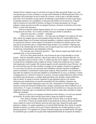 intentas forzar a alguien a que se convierta en lo que tú sabes que puede llegar a ser, solo
conseguirás que se cierre en banda y crea que estás limitando su libertad personal. Pero si te
mantienes fiel al principio de dar lo mejor de ti mismo, verán lo que es posible también
para ellos. En el momento en que ejerzas un liderazgo extraordinario en todo lo que hagas,
tu ejemplo animará a tus compañeros a esforzarse por brillar con la misma luz. Si pones
todo tu esfuerzo en reescribir tu historia, en llegar a lo mejor que puedas ser, los que
trabajen contigo querrán reescribir sus propias historias y alcanzar su máximo nivel como
líderes y como seres humanos.
Jackson comenzó a podar algunas plantas; de vez en cuando se detenía para inhalar
la fragancia de las flores. Vi su sonrisa. Estaba claro que amaba la naturaleza.
—Aquí eres muy feliz, ¿verdad? —pregunté.
—Esto es el nirvana —contestó—. Los años que me dediqué a los negocios fui muy
feliz. Jamás me imaginé que mi carrera pudiera llegar tan lejos. Es sorprendente hasta
dónde puedes llegar con el tiempo realizando pequeñas y regulares mejoras todos los días.
La mayoría de nosotros somos capaces de alcanzar la excelencia en nuestra carrera. Son
muy pocas las personas que se comprometen largo tiempo a ser excelentes. Supongo que
Tommy te ha contado algo de mi historia y de la empresa que hice crecer con la ayuda de
las personas extraordinarias que trabajaban conmigo.
—Yo creía que eras el director ejecutivo —dije; Jackson sugería que había sido un
empleado más, y eso me desconcertó.
—Sí, lo era. Pero jamás perdí de vista el hecho de que el más humilde es el más
grande. «Solo los humildes mejoran», dijo el gran músico de jazz Wynton Marsalis. Las
cosas especiales nunca se hacen a solas. Y cuanto más alto sea el objetivo, más necesitarás
la ayuda de los compañeros para cumplir tu misión. Cuanto más ambicioso sea el sueño,
más importante será el equipo. Me recuerda aquella cita del matemático Isaac Newton: «Si
he visto más lejos que los otros hombres es porque me he aupado a hombros de gigantes».
Yo soy lo que soy gracias a las personas que trabajaban conmigo mientras escalábamos
juntos la montaña y construíamos nuestra gran empresa. Nunca perdí de vista el hecho de
que todas las mañanas esas personas dejaban la comodidad de su casa y su familia y venían
a trabajar para mí, a ofrecer lo mejor de sí mismas. Así que cuando reflexiono sobre el éxito
tan bárbaro que alcanzamos, o cuando algún periodista, por ejemplo, intenta atribuirme
todo el mérito, le cuento el secreto: logramos lo que logramos gracias a las fuertes
relaciones que manteníamos en nuestra comunidad. En otras palabras, logramos tan
notables victorias porque trabajamos codo con codo. Alcanzamos el éxito porque entre
nosotros existía una tremenda colaboración y porque sentíamos que todos estábamos en el
mismo barco. Y es que, en realidad, una organización invencible no es más que una serie de
magníficas relaciones que se extienden por toda la empresa, todas ellas centradas en algún
edificante resultado.
Jackson se acercó a un estanque con hermosos lirios blancos y se sacó una moneda
del bolsillo. Se inclinó sobre una flor para olerla y luego me tendió la moneda.
—Ten, tírala al estanque. Pero primero pide un deseo. Hoy es tu día de suerte.
Así lo hice. Tommy me miraba desde la otra punta de la terraza. Iba tan desaliñado
como cuando lo conocí en la librería, hacía tan solo unos días. Seguía llevando aquel
pintoresco chaleco, los ajados pantalones y el reloj de Bob Esponja. Pero detrás de aquella
fachada excéntrica, yo ahora veía lo que Tommy realmente era: un líder genuino y un ser
humano generoso. Y le agradecí en el alma el enorme regalo que me había hecho. El regalo
de enseñarme que yo podía ser un gran líder independientemente de mi puesto de trabajo o
 
