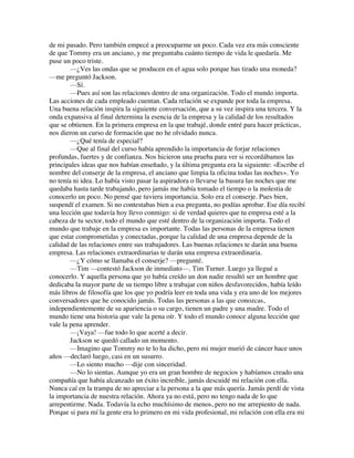 de mi pasado. Pero también empecé a preocuparme un poco. Cada vez era más consciente
de que Tommy era un anciano, y me preguntaba cuánto tiempo de vida le quedaría. Me
puse un poco triste.
—¿Ves las ondas que se producen en el agua solo porque has tirado una moneda?
—me preguntó Jackson.
—Sí.
—Pues así son las relaciones dentro de una organización. Todo el mundo importa.
Las acciones de cada empleado cuentan. Cada relación se expande por toda la empresa.
Una buena relación inspira la siguiente conversación, que a su vez inspira una tercera. Y la
onda expansiva al final determina la esencia de la empresa y la calidad de los resultados
que se obtienen. En la primera empresa en la que trabajé, donde entré para hacer prácticas,
nos dieron un curso de formación que no he olvidado nunca.
—¿Qué tenía de especial?
—Que al final del curso había aprendido la importancia de forjar relaciones
profundas, fuertes y de confianza. Nos hicieron una prueba para ver si recordábamos las
principales ideas que nos habían enseñado, y la última pregunta era la siguiente: «Escribe el
nombre del conserje de la empresa, el anciano que limpia la oficina todas las noches». Yo
no tenía ni idea. Lo había visto pasar la aspiradora o llevarse la basura las noches que me
quedaba hasta tarde trabajando, pero jamás me había tomado el tiempo o la molestia de
conocerlo un poco. No pensé que tuviera importancia. Solo era el conserje. Pues bien,
suspendí el examen. Si no contestabas bien a esa pregunta, no podías aprobar. Ese día recibí
una lección que todavía hoy llevo conmigo: si de verdad quieres que tu empresa esté a la
cabeza de tu sector, todo el mundo que esté dentro de la organización importa. Todo el
mundo que trabaje en la empresa es importante. Todas las personas de la empresa tienen
que estar comprometidas y conectadas, porque la calidad de una empresa depende de la
calidad de las relaciones entre sus trabajadores. Las buenas relaciones te darán una buena
empresa. Las relaciones extraordinarias te darán una empresa extraordinaria.
—¿Y cómo se llamaba el conserje? —pregunté.
—Tim —contestó Jackson de inmediato—. Tim Turner. Luego ya llegué a
conocerlo. Y aquella persona que yo había creído un don nadie resultó ser un hombre que
dedicaba la mayor parte de su tiempo libre a trabajar con niños desfavorecidos, había leído
más libros de filosofía que los que yo podría leer en toda una vida y era uno de los mejores
conversadores que he conocido jamás. Todas las personas a las que conozcas,
independientemente de su apariencia o su cargo, tienen un padre y una madre. Todo el
mundo tiene una historia que vale la pena oír. Y todo el mundo conoce alguna lección que
vale la pena aprender.
—¡Vaya! —fue todo lo que acerté a decir.
Jackson se quedó callado un momento.
—Imagino que Tommy no te lo ha dicho, pero mi mujer murió de cáncer hace unos
años —declaró luego, casi en un susurro.
—Lo siento mucho —dije con sinceridad.
—No lo sientas. Aunque yo era un gran hombre de negocios y habíamos creado una
compañía que había alcanzado un éxito increíble, jamás descuidé mi relación con ella.
Nunca caí en la trampa de no apreciar a la persona a la que más quería. Jamás perdí de vista
la importancia de nuestra relación. Ahora ya no está, pero no tengo nada de lo que
arrepentirme. Nada. Todavía la echo muchísimo de menos, pero no me arrepiento de nada.
Porque si para mí la gente era lo primero en mi vida profesional, mi relación con ella era mi
 