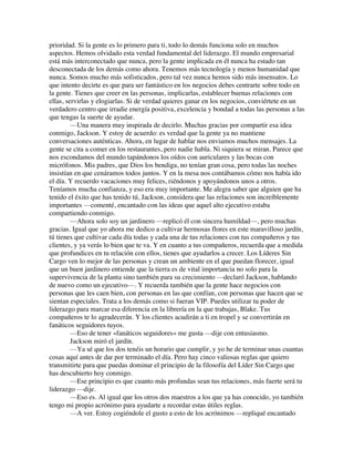 prioridad. Si la gente es lo primero para ti, todo lo demás funciona solo en muchos
aspectos. Hemos olvidado esta verdad fundamental del liderazgo. El mundo empresarial
está más interconectado que nunca, pero la gente implicada en él nunca ha estado tan
desconectada de los demás como ahora. Tenemos más tecnología y menos humanidad que
nunca. Somos mucho más sofisticados, pero tal vez nunca hemos sido más insensatos. Lo
que intento decirte es que para ser fantástico en los negocios debes centrarte sobre todo en
la gente. Tienes que creer en las personas, implicarlas, establecer buenas relaciones con
ellas, servirlas y elogiarlas. Si de verdad quieres ganar en los negocios, conviértete en un
verdadero centro que irradie energía positiva, excelencia y bondad a todas las personas a las
que tengas la suerte de ayudar.
—Una manera muy inspirada de decirlo. Muchas gracias por compartir esa idea
conmigo, Jackson. Y estoy de acuerdo: es verdad que la gente ya no mantiene
conversaciones auténticas. Ahora, en lugar de hablar nos enviamos muchos mensajes. La
gente se cita a comer en los restaurantes, pero nadie habla. Ni siquiera se miran. Parece que
nos escondamos del mundo tapándonos los oídos con auriculares y las bocas con
micrófonos. Mis padres, que Dios los bendiga, no tenían gran cosa, pero todas las noches
insistían en que cenáramos todos juntos. Y en la mesa nos contábamos cómo nos había ido
el día. Y recuerdo vacaciones muy felices, riéndonos y apoyándonos unos a otros.
Teníamos mucha confianza, y eso era muy importante. Me alegra saber que alguien que ha
tenido el éxito que has tenido tú, Jackson, considera que las relaciones son increíblemente
importantes —comenté, encantado con las ideas que aquel alto ejecutivo estaba
compartiendo conmigo.
—Ahora solo soy un jardinero —replicó él con sincera humildad—, pero muchas
gracias. Igual que yo ahora me dedico a cultivar hermosas flores en este maravilloso jardín,
tú tienes que cultivar cada día todas y cada una de tus relaciones con tus compañeros y tus
clientes, y ya verás lo bien que te va. Y en cuanto a tus compañeros, recuerda que a medida
que profundices en tu relación con ellos, tienes que ayudarlos a crecer. Los Líderes Sin
Cargo ven lo mejor de las personas y crean un ambiente en el que puedan florecer, igual
que un buen jardinero entiende que la tierra es de vital importancia no solo para la
supervivencia de la planta sino también para su crecimiento —declaró Jackson, hablando
de nuevo como un ejecutivo—. Y recuerda también que la gente hace negocios con
personas que les caen bien, con personas en las que confían, con personas que hacen que se
sientan especiales. Trata a los demás como si fueran VIP. Puedes utilizar tu poder de
liderazgo para marcar esa diferencia en la librería en la que trabajas, Blake. Tus
compañeros te lo agradecerán. Y los clientes acudirán a ti en tropel y se convertirán en
fanáticos seguidores tuyos.
—Eso de tener «fanáticos seguidores» me gusta —dije con entusiasmo.
Jackson miró el jardín.
—Ya sé que los dos tenéis un horario que cumplir, y yo he de terminar unas cuantas
cosas aquí antes de dar por terminado el día. Pero hay cinco valiosas reglas que quiero
transmitirte para que puedas dominar el principio de la filosofía del Líder Sin Cargo que
has descubierto hoy conmigo.
—Ese principio es que cuanto más profundas sean tus relaciones, más fuerte será tu
liderazgo —dije.
—Eso es. Al igual que los otros dos maestros a los que ya has conocido, yo también
tengo mi propio acrónimo para ayudarte a recordar estas útiles reglas.
—A ver. Estoy cogiéndole el gusto a esto de los acrónimos —repliqué encantado
 