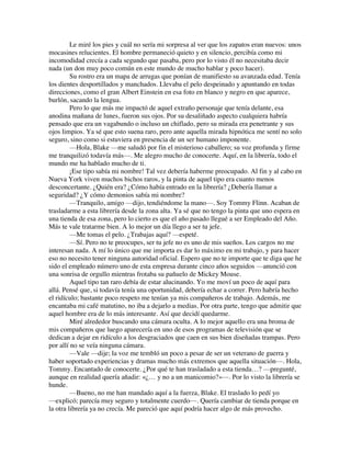 Le miré los pies y cuál no sería mi sorpresa al ver que los zapatos eran nuevos: unos
mocasines relucientes. El hombre permaneció quieto y en silencio, percibía como mi
incomodidad crecía a cada segundo que pasaba, pero por lo visto él no necesitaba decir
nada (un don muy poco común en este mundo de mucho hablar y poco hacer).
Su rostro era un mapa de arrugas que ponían de manifiesto su avanzada edad. Tenía
los dientes desportillados y manchados. Llevaba el pelo despeinado y apuntando en todas
direcciones, como el gran Albert Einstein en esa foto en blanco y negro en que aparece,
burlón, sacando la lengua.
Pero lo que más me impactó de aquel extraño personaje que tenía delante, esa
anodina mañana de lunes, fueron sus ojos. Por su desaliñado aspecto cualquiera habría
pensado que era un vagabundo o incluso un chiflado, pero su mirada era penetrante y sus
ojos limpios. Ya sé que esto suena raro, pero ante aquella mirada hipnótica me sentí no solo
seguro, sino como si estuviera en presencia de un ser humano imponente.
—Hola, Blake —me saludó por fin el misterioso caballero; su voz profunda y firme
me tranquilizó todavía más—. Me alegro mucho de conocerte. Aquí, en la librería, todo el
mundo me ha hablado mucho de ti.
¡Ese tipo sabía mi nombre! Tal vez debería haberme preocupado. Al fin y al cabo en
Nueva York viven muchos bichos raros, y la pinta de aquel tipo era cuanto menos
desconcertante. ¿Quién era? ¿Cómo había entrado en la librería? ¿Debería llamar a
seguridad? ¿Y cómo demonios sabía mi nombre?
—Tranquilo, amigo —dijo, tendiéndome la mano—. Soy Tommy Flinn. Acaban de
trasladarme a esta librería desde la zona alta. Ya sé que no tengo la pinta que uno espera en
una tienda de esa zona, pero lo cierto es que el año pasado llegué a ser Empleado del Año.
Más te vale tratarme bien. A lo mejor un día llego a ser tu jefe.
—Me tomas el pelo. ¿Trabajas aquí? —espeté.
—Sí. Pero no te preocupes, ser tu jefe no es uno de mis sueños. Los cargos no me
interesan nada. A mí lo único que me importa es dar lo máximo en mi trabajo, y para hacer
eso no necesito tener ninguna autoridad oficial. Espero que no te importe que te diga que he
sido el empleado número uno de esta empresa durante cinco años seguidos —anunció con
una sonrisa de orgullo mientras frotaba su pañuelo de Mickey Mouse.
Aquel tipo tan raro debía de estar alucinando. Yo me moví un poco de aquí para
allá. Pensé que, si todavía tenía una oportunidad, debería echar a correr. Pero habría hecho
el ridículo; bastante poco respeto me tenían ya mis compañeros de trabajo. Además, me
encantaba mi café matutino, no iba a dejarlo a medias. Por otra parte, tengo que admitir que
aquel hombre era de lo más interesante. Así que decidí quedarme.
Miré alrededor buscando una cámara oculta. A lo mejor aquello era una broma de
mis compañeros que luego aparecería en uno de esos programas de televisión que se
dedican a dejar en ridículo a los desgraciados que caen en sus bien diseñadas trampas. Pero
por allí no se veía ninguna cámara.
—Vale —dije; la voz me tembló un poco a pesar de ser un veterano de guerra y
haber soportado experiencias y dramas mucho más extremos que aquella situación—. Hola,
Tommy. Encantado de conocerte. ¿Por qué te han trasladado a esta tienda…? —pregunté,
aunque en realidad quería añadir: «¿… y no a un manicomio?»—. Por lo visto la librería se
hunde.
—Bueno, no me han mandado aquí a la fuerza, Blake. El traslado lo pedí yo
—explicó; parecía muy seguro y totalmente cuerdo—. Quería cambiar de tienda porque en
la otra librería ya no crecía. Me pareció que aquí podría hacer algo de más provecho.
 
