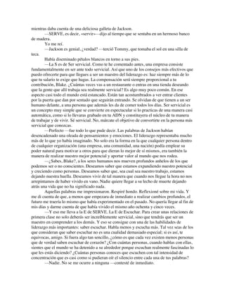 mientras daba cuenta de una deliciosa galleta de Jackson.
—SERVE, es decir, «servir»—dijo al tiempo que se sentaba en un hermoso banco
de madera.
Yo me reí.
—Jackson es genial, ¿verdad? —terció Tommy, que tomaba el sol en una silla de
teca.
Había diseminado pétalos blancos en torno a sus pies.
—La S es de Ser servicial. Como te he comentado antes, una empresa consiste
fundamentalmente en ser ante todo servicial. Así que uno de los consejos más efectivos que
puedo ofrecerte para que llegues a ser un maestro del liderazgo es: haz siempre más de lo
que tu salario te exige que hagas. La compensación será siempre proporcional a tu
contribución, Blake. ¿Cuántas veces vas a un restaurante o entras en una tienda deseando
que la gente que allí trabaja sea realmente servicial? Es algo muy poco común. En ese
aspecto casi todo el mundo está estancado. Están tan acostumbrados a ver entrar clientes
por la puerta que dan por sentado que seguirán entrando. Se olvidan de que tienen a un ser
humano delante, a una persona que además les da de comer todos los días. Ser servicial es
un concepto muy simple que se convierte en espectacular si lo practicas de una manera casi
automática, como si lo llevaras grabado en tu ADN y constituyera el núcleo de tu manera
de trabajar y de vivir. Sé servicial. No, márcate el objetivo de convertirte en la persona más
servicial que conozcas.
—Perfecto —fue todo lo que pude decir. Las palabras de Jackson habían
desencadenado una oleada de pensamientos y emociones. El liderazgo representaba mucho
más de lo que yo había imaginado. No solo era la forma en la que cualquier persona dentro
de cualquier organización (una empresa, una comunidad, una nación) podía emplear su
poder natural para motivar a otros para que dieran lo mejor de sí mismos, era también la
manera de realizar nuestro mejor potencial y aportar valor al mundo que nos rodea.
—¿Sabes, Blake?, a los seres humanos nos mueven profundos anhelos de los que
podemos ser o no conscientes. Deseamos saber que estamos expandiendo nuestro potencial
y creciendo como personas. Deseamos saber que, sea cual sea nuestro trabajo, estamos
dejando nuestra huella. Deseamos vivir de tal manera que cuando nos llegue la hora no nos
arrepintamos de haber vivido en vano. Nadie quiere llegar a su lecho de muerte dejando
atrás una vida que no ha significado nada.
Aquellas palabras me impresionaron. Respiré hondo. Reflexioné sobre mi vida. Y
me di cuenta de que, a menos que empezara de inmediato a realizar cambios profundos, el
futuro me traería lo mismo que había experimentado en el pasado. No quería llegar al fin de
mis días y darme cuenta de que había vivido el mismo año ochenta y cinco veces.
—Y eso me lleva a la E de SERVE. La E de Escuchar. Para crear unas relaciones de
primera clase no solo deberás ser increíblemente servicial, sino que tendrás que ser un
maestro en comprender a los demás. Y eso se consigue con una de las habilidades de
liderazgo más importantes: saber escuchar. Habla menos y escucha más. Tal vez seas de los
que consideran que saber escuchar no es una cualidad demasiado especial; si es así, te
equivocas, amigo. Si fuera algo tan sencillo, ¿cómo es que cada vez existen menos personas
que de verdad saben escuchar de corazón? ¿Con cuántas personas, cuando hablas con ellas,
sientes que el mundo se ha detenido a su alrededor porque escuchan realmente fascinadas lo
que les estás diciendo? ¿Cuántas personas conoces que escuchen con tal intensidad de
concentración que es casi como si pudieran oír el silencio entre cada una de tus palabras?
—Nadie. No se me ocurre a ninguna —contesté de inmediato.
 