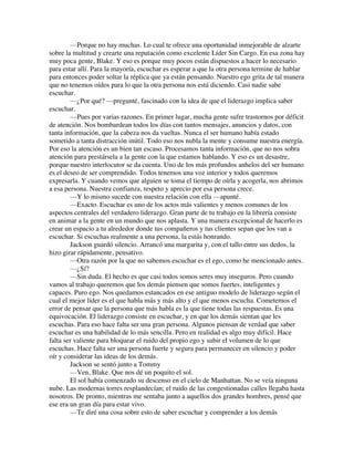 —Porque no hay muchas. Lo cual te ofrece una oportunidad inmejorable de alzarte
sobre la multitud y crearte una reputación como excelente Líder Sin Cargo. En esa zona hay
muy poca gente, Blake. Y eso es porque muy pocos están dispuestos a hacer lo necesario
para estar allí. Para la mayoría, escuchar es esperar a que la otra persona termine de hablar
para entonces poder soltar la réplica que ya están pensando. Nuestro ego grita de tal manera
que no tenemos oídos para lo que la otra persona nos está diciendo. Casi nadie sabe
escuchar.
—¿Por qué? —pregunté, fascinado con la idea de que el liderazgo implica saber
escuchar.
—Pues por varias razones. En primer lugar, mucha gente sufre trastornos por déficit
de atención. Nos bombardean todos los días con tantos mensajes, anuncios y datos, con
tanta información, que la cabeza nos da vueltas. Nunca el ser humano había estado
sometido a tanta distracción inútil. Todo eso nos nubla la mente y consume nuestra energía.
Por eso la atención es un bien tan escaso. Procesamos tanta información, que no nos sobra
atención para prestársela a la gente con la que estamos hablando. Y eso es un desastre,
porque nuestro interlocutor se da cuenta. Uno de los más profundos anhelos del ser humano
es el deseo de ser comprendido. Todos tenemos una voz interior y todos queremos
expresarla. Y cuando vemos que alguien se toma el tiempo de oírla y acogerla, nos abrimos
a esa persona. Nuestra confianza, respeto y aprecio por esa persona crece.
—Y lo mismo sucede con nuestra relación con ella —apunté.
—Exacto. Escuchar es uno de los actos más valientes y menos comunes de los
aspectos centrales del verdadero liderazgo. Gran parte de tu trabajo en la librería consiste
en animar a la gente en un mundo que nos aplasta. Y una manera excepcional de hacerlo es
crear un espacio a tu alrededor donde tus compañeros y tus clientes sepan que los van a
escuchar. Si escuchas realmente a una persona, la estás honrando.
Jackson guardó silencio. Arrancó una margarita y, con el tallo entre sus dedos, la
hizo girar rápidamente, pensativo.
—Otra razón por la que no sabemos escuchar es el ego, como he mencionado antes.
—¿Sí?
—Sin duda. El hecho es que casi todos somos seres muy inseguros. Pero cuando
vamos al trabajo queremos que los demás piensen que somos fuertes, inteligentes y
capaces. Puro ego. Nos quedamos estancados en ese antiguo modelo de liderazgo según el
cual el mejor líder es el que habla más y más alto y el que menos escucha. Cometemos el
error de pensar que la persona que más habla es la que tiene todas las respuestas. Es una
equivocación. El liderazgo consiste en escuchar, y en que los demás sientan que les
escuchas. Para eso hace falta ser una gran persona. Algunos piensan de verdad que saber
escuchar es una habilidad de lo más sencilla. Pero en realidad es algo muy difícil. Hace
falta ser valiente para bloquear el ruido del propio ego y subir el volumen de lo que
escuchas. Hace falta ser una persona fuerte y segura para permanecer en silencio y poder
oír y considerar las ideas de los demás.
Jackson se sentó junto a Tommy
—Ven, Blake. Que nos dé un poquito el sol.
El sol había comenzado su descenso en el cielo de Manhattan. No se veía ninguna
nube. Las modernas torres resplandecían; el ruido de las congestionadas calles llegaba hasta
nosotros. De pronto, mientras me sentaba junto a aquellos dos grandes hombres, pensé que
ese era un gran día para estar vivo.
—Te diré una cosa sobre esto de saber escuchar y comprender a los demás
 