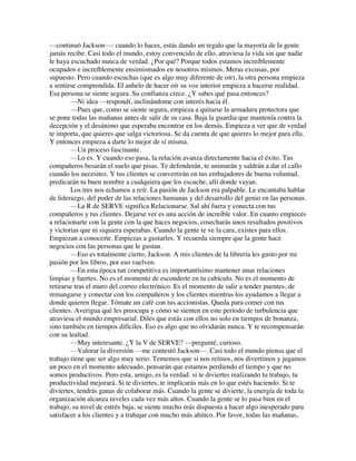 —continuó Jackson—: cuando lo haces, estás dando un regalo que la mayoría de la gente
jamás recibe. Casi todo el mundo, estoy convencido de ello, atraviesa la vida sin que nadie
le haya escuchado nunca de verdad. ¿Por qué? Porque todos estamos increíblemente
ocupados e increíblemente ensimismados en nosotros mismos. Meras excusas, por
supuesto. Pero cuando escuchas (que es algo muy diferente de oír), la otra persona empieza
a sentirse comprendida. El anhelo de hacer oír su voz interior empieza a hacerse realidad.
Esa persona se siente segura. Su confianza crece. ¿Y sabes qué pasa entonces?
—Ni idea —respondí, inclinándome con interés hacia él.
—Pues que, como se siente segura, empieza a quitarse la armadura protectora que
se pone todas las mañanas antes de salir de su casa. Baja la guardia que mantenía contra la
decepción y el desánimo que esperaba encontrar en los demás. Empieza a ver que de verdad
te importa, que quieres que salga victoriosa. Se da cuenta de que quieres lo mejor para ella.
Y entonces empieza a darte lo mejor de sí misma.
—Un proceso fascinante.
—Lo es. Y cuando eso pasa, la relación avanza directamente hacia el éxito. Tus
compañeros besarán el suelo que pisas. Te defenderán, te animarán y saldrán a dar el callo
cuando los necesites. Y tus clientes se convertirán en tus embajadores de buena voluntad,
predicarán tu buen nombre a cualquiera que los escuche, allí donde vayan.
Los tres nos echamos a reír. La pasión de Jackson era palpable. Le encantaba hablar
de liderazgo, del poder de las relaciones humanas y del desarrollo del genio en las personas.
—La R de SERVE significa Relacionarse. Sal ahí fuera y conecta con tus
compañeros y tus clientes. Dejarse ver es una acción de increíble valor. En cuanto empieces
a relacionarte con la gente con la que haces negocios, cosecharás unos resultados positivos
y victorias que ni siquiera esperabas. Cuando la gente te ve la cara, existes para ellos.
Empiezan a conocerte. Empiezas a gustarles. Y recuerda siempre que la gente hace
negocios con las personas que le gustan.
—Eso es totalmente cierto, Jackson. A mis clientes de la librería les gusto por mi
pasión por los libros, por eso vuelven.
—En esta época tan competitiva es importantísimo mantener unas relaciones
limpias y fuertes. No es el momento de esconderte en tu cubículo. No es el momento de
retirarse tras el muro del correo electrónico. Es el momento de salir a tender puentes, de
remangarse y conectar con los compañeros y los clientes mientras los ayudamos a llegar a
donde quieren llegar. Tómate un café con tus accionistas. Queda para comer con tus
clientes. Averigua qué les preocupa y cómo se sienten en este período de turbulencia que
atraviesa el mundo empresarial. Diles que estás con ellos no solo en tiempos de bonanza,
sino también en tiempos difíciles. Eso es algo que no olvidarán nunca. Y te recompensarán
con su lealtad.
—Muy interesante. ¿Y la V de SERVE? —pregunté, curioso.
—Valorar la diversión —me contestó Jackson—. Casi todo el mundo piensa que el
trabajo tiene que ser algo muy serio. Tememos que si nos reímos, nos divertimos y jugamos
un poco en el momento adecuado, pensarán que estamos perdiendo el tiempo y que no
somos productivos. Pero esta, amigo, es la verdad: si te diviertes realizando tu trabajo, tu
productividad mejorará. Si te diviertes, te implicarás más en lo que estés haciendo. Si te
diviertes, tendrás ganas de colaborar más. Cuando la gente se divierte, la energía de toda la
organización alcanza niveles cada vez más altos. Cuando la gente se lo pasa bien en el
trabajo, su nivel de estrés baja, se siente mucho más dispuesta a hacer algo inesperado para
satisfacer a los clientes y a trabajar con mucho más ahínco. Por favor, todas las mañanas,
 