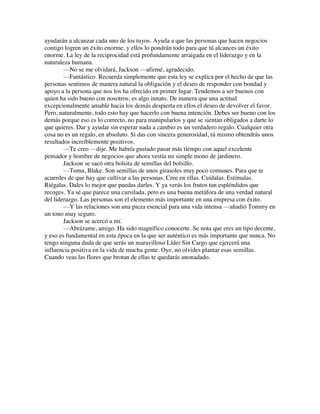 ayudarán a alcanzar cada uno de los tuyos. Ayuda a que las personas que hacen negocios
contigo logren un éxito enorme, y ellos lo pondrán todo para que tú alcances un éxito
enorme. La ley de la reciprocidad está profundamente arraigada en el liderazgo y en la
naturaleza humana.
—No se me olvidará, Jackson —afirmé, agradecido.
—Fantástico. Recuerda simplemente que esta ley se explica por el hecho de que las
personas sentimos de manera natural la obligación y el deseo de responder con bondad y
apoyo a la persona que nos los ha ofrecido en primer lugar. Tendemos a ser buenos con
quien ha sido bueno con nosotros; es algo innato. De manera que una actitud
excepcionalmente amable hacia los demás despierta en ellos el deseo de devolver el favor.
Pero, naturalmente, todo esto hay que hacerlo con buena intención. Debes ser bueno con los
demás porque eso es lo correcto, no para manipularlos y que se sientan obligados a darte lo
que quieres. Dar y ayudar sin esperar nada a cambio es un verdadero regalo. Cualquier otra
cosa no es un regalo, en absoluto. Si das con sincera generosidad, tú mismo obtendrás unos
resultados increíblemente positivos.
—Te creo —dije. Me habría gustado pasar más tiempo con aquel excelente
pensador y hombre de negocios que ahora vestía un simple mono de jardinero.
Jackson se sacó otra bolsita de semillas del bolsillo.
—Toma, Blake. Son semillas de unos girasoles muy poco comunes. Para que te
acuerdes de que hay que cultivar a las personas. Cree en ellas. Cuídalas. Estímalas.
Riégalas. Dales lo mejor que puedas darles. Y ya verás los frutos tan espléndidos que
recoges. Ya sé que parece una cursilada, pero es una buena metáfora de una verdad natural
del liderazgo. Las personas son el elemento más importante en una empresa con éxito.
—Y las relaciones son una pieza esencial para una vida intensa —añadió Tommy en
un tono muy seguro.
Jackson se acercó a mí.
—Abrázame, amigo. Ha sido magnífico conocerte. Se nota que eres un tipo decente,
y eso es fundamental en esta época en la que ser auténtico es más importante que nunca. No
tengo ninguna duda de que serás un maravilloso Líder Sin Cargo que ejercerá una
influencia positiva en la vida de mucha gente. Oye, no olvides plantar esas semillas.
Cuando veas las flores que brotan de ellas te quedarás anonadado.
 