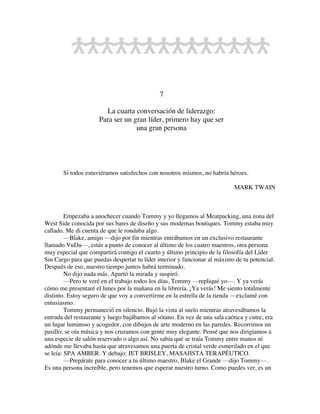 7
La cuarta conversación de liderazgo:
Para ser un gran líder, primero hay que ser
una gran persona
Si todos estuviéramos satisfechos con nosotros mismos, no habría héroes.
MARK TWAIN
Empezaba a anochecer cuando Tommy y yo llegamos al Meatpacking, una zona del
West Side conocida por sus bares de diseño y sus modernas boutiques. Tommy estaba muy
callado. Me di cuenta de que le rondaba algo.
—Blake, amigo —dijo por fin mientras entrábamos en un exclusivo restaurante
llamado VuDu—, estás a punto de conocer al último de los cuatro maestros, otra persona
muy especial que compartirá contigo el cuarto y último principio de la filosofía del Líder
Sin Cargo para que puedas despertar tu líder interior y funcionar al máximo de tu potencial.
Después de eso, nuestro tiempo juntos habrá terminado.
No dijo nada más. Apartó la mirada y suspiró.
—Pero te veré en el trabajo todos los días, Tommy —repliqué yo—. Y ya verás
cómo me presentaré el lunes por la mañana en la librería. ¡Ya verás! Me siento totalmente
distinto. Estoy seguro de que voy a convertirme en la estrella de la tienda —exclamé con
entusiasmo.
Tommy permaneció en silencio. Bajó la vista al suelo mientras atravesábamos la
entrada del restaurante y luego bajábamos al sótano. En vez de una sala caótica y cutre, era
un lugar luminoso y acogedor, con dibujos de arte moderno en las paredes. Recorrimos un
pasillo; se oía música y nos cruzamos con gente muy elegante. Pensé que nos dirigíamos a
una especie de salón reservado o algo así. No sabía qué se traía Tommy entre manos ni
adónde me llevaba hasta que atravesamos una puerta de cristal verde esmerilado en el que
se leía: SPA AMBER. Y debajo: JET BRISLEY, MASAJISTA TERAPÉUTICO.
—Prepárate para conocer a tu último maestro, Blake el Grande —dijo Tommy—.
Es una persona increíble, pero tenemos que esperar nuestro turno. Como puedes ver, es un
 