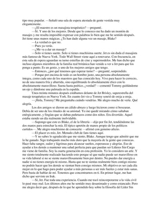 tipo muy popular. —Señaló una sala de espera atestada de gente vestida muy
elegantemente.
—¿El maestro es un masajista terapéutico? —pregunté.
—Sí. Y uno de los mejores. Desde que lo conozco me ha dado un montón de
masajes y me resulta imposible expresar con palabras lo bien que me he sentido después.
Jet tiene unas manos mágicas. ¿Te han dado alguna vez un masaje, Blake?
—La verdad es que no.
—Pues ya verás.
—¿Me va a dar un masaje?
—Solo si tienes suerte. Solo si tienes muchísima suerte. Jet es sin duda el masajista
más famoso de Nueva York. Todo Wall Street viene aquí a renovarse. Con frecuencia, en
esta sala de espera aguardan su turno estrellas de cine y supermodelos. Me han dicho que
incluso algunos miembros de la familia real británica han venido a ver a Jet para que los
ponga a punto. Es un genio, y uno de los mejores amigos que tengo.
—Entonces, ¿por qué tenemos que esperar turno? —pregunté, sorprendido.
—Porque por encima de todo es un hombre justo, una persona absolutamente
íntegra, como cada uno de los maestros que has conocido hoy. Vive para hacer lo correcto,
no de una manera fría y aburrida, sino equilibrando lo absolutamente ético con lo
absolutamente maravilloso. Suena hasta poético, ¿verdad? —comentó Tommy guiñándome
un ojo y dándome una palmada en la espalda.
Unos treinta minutos después estábamos delante de Jet Brisley, superestrella del
masaje terapéutico en Nueva York. En cuanto Jet vio a Tommy sonrió de oreja a oreja.
—¡Hola, Tommy! Me preguntaba cuándo vendrías. Me alegro mucho de verte. Qué
alegría.
Los dos amigos se dieron un cálido abrazo y luego hicieron como si boxearan.
Debía de ser uno de los rituales de su amistad. Yo me quedé mirando cómo saltaban
enérgicamente, y fingían que se daban puñetazos como dos niños. Era divertido. Aquel
estaba siendo un día realmente inolvidable.
—Supongo que este es Blake, el de la librería —dijo por fin Jet, tendiéndome las
dos manos para estrechar la mía. El típico apretón de manos propio de los políticos
curtidos—. Me alegro muchísimo de conocerte —afirmó con genuino afecto.
—El placer es mío, Jet. Menudo club de fans tienes aquí.
—Y no sabes lo agradecido que me siento, Blake. Aunque tengo que admitir que me
lo he ganado. Sigo trabajando mucho más duro que la mayoría de la gente que conozcas.
Hace falta sangre, sudor y lágrimas para alcanzar sueños, esperanzas y alegrías. Eso de
ayudar a los demás a mantener una salud perfecta para que puedan ser Líderes Sin Cargo
me viene de familia. Soy la cuarta generación en esta profesión. Yo lo considero un arte. Y
me siento totalmente realizado haciendo esto porque sé que nadie puede ser maravilloso en
su vida laboral si no se siente maravillosamente bien por dentro. No puedes dar energía a
nadie si no tienes energía tú mismo. Hasta que no te sientas realmente bien contigo mismo
no podrás hacer que los demás se sientan bien consigo mismos. Mi objetivo es ser cada día
mejor en lo que hago para poder ayudar a más personas a ser más fuertes y estar más sanas.
Pero basta de hablar de mí. Tenemos que concentrarnos en ti. En primer lugar, me han
dicho que serviste en Irak.
—Sí, Jet. Fue toda una experiencia. Cuando me tocó reincorporarme a la vida civil
lo pasé muy mal. Los últimos años me he sentido muy desanimado y como estancado. Pero
me alegra decir que, después de lo que he aprendido hoy sobre la filosofía del Líder Sin
 