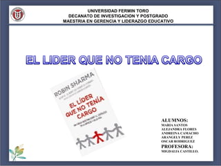 UNIVERSIDAD FERMIN TORO
  DECANATO DE INVESTIGACION Y POSTGRADO
MAESTRIA EN GERENCIA Y LIDERAZGO EDUCATIVO




                                     ALUMNOS:
                                     MARIA SANTOS
                                     ALEJANDRA FLORES
                                     ANDREINA CAMACHO
                                     ARANGELY PEREZ
                                     OSCAR RODRIGUEZ
                                     PROFESORA:
                                     MIGDALIA CASTILLO.
 