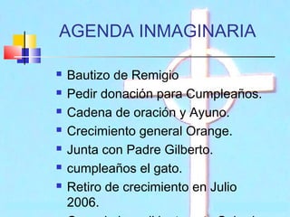 AGENDA INMAGINARIA








Bautizo de Remigio
Pedir donación para Cumpleaños.
Cadena de oración y Ayuno.
Crecimiento general Orange.
Junta con Padre Gilberto.
cumpleaños el gato.
Retiro de crecimiento en Julio
2006.

 