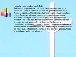 •Nuestro mejor modelo es JESUS.
Él fue un líder juvenil que puso su énfasis en pocos, sus doce
discípulos. Aunque fueron multitudes las que lo rodearon, estas
fueron temporales. Su máximo esfuerzo siempre estuvo basado en
pocos. Pasó tres años con estos amigos a quienes enseño y
encomendó una gran misión. Jesús con pocos, revolucionó el
mundo hasta estos días. Hoy es nuestra tarea. Somos los líderes
juveniles de esta generación, no debemos frustrarnos o
desanimarnos si los números no nos dan, lo que realmente importa
muchas veces es inmensurable. Recuerda siempre esto: honestidad
es mejor que perfección; obediencia a Dios es mejor que resultados
e historias es mejor que números.

 