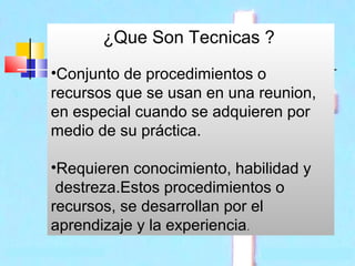 ¿Que Son Tecnicas ?
•Conjunto de procedimientos o
recursos que se usan en una reunion,
en especial cuando se adquieren por
medio de su práctica.
•Requieren conocimiento, habilidad y
destreza.Estos procedimientos o
recursos, se desarrollan por el
aprendizaje y la experiencia.

 