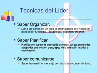 Tecnicas del Líder.


Saber Organizar.




Saber Planificar




Dar a las partes de un todo la organización que necesitan
para poder funcionar.  Establecer, disponer, ordenar.

Planificación supone la proyección de metas, basada en métodos
apropiados que alejan el concepto de la actuación intuitiva o
experimental.

Saber comunicarse


Saber transmitir el mensaje con claridad y convencimiento

 
