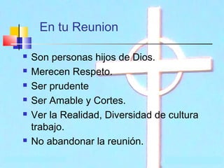 En tu Reunion








Son personas hijos de Dios.
Merecen Respeto.
Ser prudente
Ser Amable y Cortes.
Ver la Realidad, Diversidad de cultura
trabajo.
No abandonar la reunión.

 